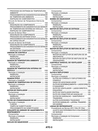 PROCESSO DE ENTRADA DA TEMPERATURA-                                      Componentes ...................................................... 121
                                                                                                                                                      A
    AMBIENTE ...................................................... 100      Remoção e Instalação ........................................ 121
    PROCEDIMENTO DE DIAGNÓSTICO DO SENSOR                                      REMOÇÃO ...................................................... 121
    DE TEMPERATURA-AMBIENTE .................... 100                           INSTALAÇÃO ................................................... 121
    INSPEÇÃO DE COMPONENTES ................... 102                        BOMBA DO AQUECEDOR ................................... 122                 ATC
  Circuito do Sensor de Temperatura Interna do                               Componentes ...................................................... 122
  Veículo .....................................................      103     Remoção e Instalação ........................................ 123
    DESCRIÇÃO DO COMPONENTE .................. 103                             REMOÇÃO ...................................................... 123     C
    PROCEDIMENTO DE DIAGNÓSTICO DO SENSOR                                      INSTALAÇÃO ................................................... 123
    DE TEMPERATURA INTERNA DO VEÍCULO .. 103                               MOTOR DO DEFLETOR DE ENTRADA ............... 123
    INSPEÇÃO DE COMPONENTES ................... 106                          Componentes ...................................................... 123
                                                                                                                                                      D
  Circuito do Sensor Ótico ..................................... 107         Remoção e Instalação ........................................ 123
    DESCRIÇÃO DO COMPONENTE .................. 107                             REMOÇÃO ...................................................... 123
    PROCESSO DE ENTRADA ÓTICA ................ 107                             INSTALAÇÃO ................................................... 123
    PROCEDIMENTO DE DIAGNÓSTICO DO SENSOR                                  MOTOR DO DEFLETOR DE MODO ..................... 124                        E
    DE CARGA SOLAR ......................................... 107             Componentes ...................................................... 124
  Circuito do Sensor de Entrada ............................ 109             Remoção e Instalação ........................................ 124
    DESCRIÇÃO DO COMPONENTE .................. 109                             REMOÇÃO ...................................................... 124     F
    PROCEDIMENTO DE DIAGNÓSTICO DO SENSOR                                      INSTALAÇÃO ................................................... 124
    DE ENTRADA .................................................. 109      MOTOR DO DEFLETOR DE MISTURA DE AR .... 125
    INSPEÇÃO DE COMPONENTES ................... 110                          Componentes ...................................................... 125   G
UNIDADE DE CONTROLE ................................... 111                  Remoção e Instalação ........................................ 125
  Remoção e Instalação ........................................ 111            MOTOR DO DEFLETOR DE MISTURA DE AR
    REMOÇÃO ...................................................... 111         (MOTORISTA) .................................................. 125
    INSTALAÇÃO .................................................. 111          MOTOR DO DEFLETOR DE MISTURA DE AR                                     H
SENSOR DE TEMPERATURA-AMBIENTE ......... 112                                   (PASSAGEIRO) ................................................ 125
  Remoção e Instalação ........................................ 113        CONTROLE VARIÁVEL DO VENTILADOR ......... 126
    REMOÇÃO ...................................................... 113       Componentes ...................................................... 126    I
    INSTALAÇÃO .................................................. 113        Remoção e Instalação ........................................ 126
SENSOR DE TEMPERATURA INTERNA DO                                               REMOÇÃO ...................................................... 126
VEÍCULO ......................................................       113       INSTALAÇÃO ................................................... 126      J
  Remoção e Instalação ........................................ 113        DUTOS E DEFLETORES ...................................... 127
    REMOÇÃO ...................................................... 113       Componentes ...................................................... 127
    INSTALAÇÃO .................................................. 113        Remoção e Instalação ........................................ 129
                                                                                                                                                      K
SENSOR ÓTICO ................................................... 114           DUTOS DO CONSOLE E DEFLETORES DO
  Remoção e Instalação ........................................ 114            CONSOLE ....................................................... 129
SENSOR DE TEMPERATURA DE ENTRADA ..... 115                                     SAÍDA DO DESCONGELADOR ...................... 129
  Remoção e Instalação ........................................ 115            DUTO DE DESEMBAÇAMENTO – LADOS DIREITO                                  L
    REMOÇÃO ...................................................... 115         E ESQUERDO ................................................. 129
    INSTALAÇÃO .................................................. 115          DUTO DO VENTILADOR – LADOS DIREITO E
MOTOR DO VENTILADOR ................................... 116                    ESQUERDO .................................................... 129      M
  Componentes ..................................................... 116        DUTO DO VENTILADOR CENTRAL ............... 129
  Remoção e Instalação ........................................ 116            DUTO DO CONECTOR DO ASSOALHO ........ 129
    REMOÇÃO ...................................................... 116         DUTOS DO ASSOALHO – DIANTEIROS E
    INSTALAÇÃO .................................................. 116          TRASEIROS .................................................... 130
FILTRO DO CONDICIONADOR DE AR ............... 117                              DUTOS SUPERIORES TRASEIROS .............. 130
  Remoção e Instalação ........................................ 117            DUTO DO ASSOALHO – LATERAL TRASEIRO .. 130
    FUNÇÃO ......................................................... 117       DIFUSORES .................................................... 130
    TEMPO DE SUBSTITUIÇÃO .......................... 117                   LINHAS DE REFRIGERANTE .............................. 131
    PROCEDIMENTO DE SUBSTITUIÇÃO .......... 117                              Procedimento de Serviço HFC-134a (R-134a) ... 131
CONJUNTO DA UNIDADE DE AQUECIMENTO E                                           AJUSTE DAS FERRAMENTAS E EQUIPAMENTOS
RESFRIAMENTO .................................................. 119            DE SERVIÇO ................................................... 131
  Componentes ..................................................... 119      Componentes ...................................................... 133
  Remoção e Instalação ........................................ 121          Remoção e Instalação do Compressor ............... 134
    REMOÇÃO ...................................................... 122         REMOÇÃO ...................................................... 134
    INSTALAÇÃO .................................................. 122          INSTALAÇÃO ................................................... 134
NÚCLEO DO AQUECEDOR ................................. 121


                                                                    ATC-3
 