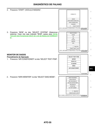 DIAGNÓSTICO DE FALHAS

2.   Pressione “START” (VEÍCULO NISSAN)”.
                                                                               A



                                                                               B


                                                                               C

                                                                   BCIA0029E
                                                                               D
3.   Pressione “BCM” na tela “SELECT SYSTEM” (Selecionar
     sistema). Caso não seja indicado “BCM”, passe para GI-50,
     "Circuito dos Conectores (DLC) do Link de Dados do CONSULT-               E
     II".


                                                                               F


                                                                               G
                                                                   BCIA0030E


MONITOR DE DADOS
                                                                               H
Procedimento de Operação
1. Pressione “AIR CONDITIONER” na tela “SELECT TEST ITEM”.
                                                                               I


                                                                                J
                                                                               ATC

                                                                   WJIA0468E
                                                                               K
2.   Pressione “DATA MONITOR” na tela “SELECT DIAG MODE”.

                                                                               L



                                                                               M




                                                                   BCIA0031E




                                              ATC-35
 
