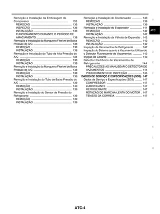 Remoção e Instalação da Embreagem do                                           Remoção e Instalação do Condensador ............. 140
                                                                                                                                                       A
Compressor .............................................                135      REMOÇÃO ....................................................... 139
  REMOÇÃO ...................................................... 135             INSTALAÇÃO ................................................... 139
  INSPEÇÃO ...................................................... 136          Remoção e Instalação do Evaporador ................ 141
  INSTALAÇÃO ................................................... 136             REMOÇÃO ....................................................... 142   ATC
  FUNCIONAMENTO DURANTE O PERÍODO DE                                             INSTALAÇÃO ................................................... 142
  AMACIAMENTO ............................................... 138              Remoção e Instalação da Válvula de Expansão . 142
Remoção e Instalação da Mangueira Flexível de Baixa                              REMOÇÃO ....................................................... 142   C
Pressão do A/C ................................................... 138           INSTALAÇÃO ................................................... 142
  REMOÇÃO ...................................................... 138           Inspeção de Vazamentos de Refrigerante .......... 142
  INSTALAÇÃO ................................................... 138           Inspeção do Sistema quanto a Vazamentos Utilizando
                                                                                                                                                       D
Remoção e Instalação do Tubo de Alta Pressão do                                o Detector Fluorescente de Vazamentos ............ 143
A/C .............................................................. 138         Injeção de Corante .............................................. 143
  REMOÇÃO ...................................................... 138           Detector Eletrônico de Vazamentos de
  INSTALAÇÃO ................................................... 138           Refrigerante .............................................. 144         E
Remoção e Instalação da Mangueira Flexível de Baixa                              PRECAUÇÕES AO MANUSEAR O DETECTOR DE
Pressão do A/C ................................................... 138           VAZAMENTOS ................................................. 144
  REMOÇÃO ...................................................... 138             PROCEDIMENTO DE INSPEÇÃO ................... 145                      F
  INSTALAÇÃO ................................................... 138          DADOS DE SERVIÇO E ESPECIFICAÇÕES (SDS) 147
Remoção e Instalação do Tubo de Baixa Pressão do                               Dados de Serviço e Especificações (SDS) ......... 147
A/C ................................................................... 139      COMPRESSOR ............................................... 147        G
  REMOÇÃO ...................................................... 140             LUBRIFICANTE ............................................... 147
  INSTALAÇÃO ................................................... 139             REFRIGERANTE ............................................. 147
Remoção e Instalação do Sensor de Pressão do                                     ROTAÇÃO DE MARCHA-LENTA DO MOTOR . 147
Refrigerante ........................................................ 139        TENSÃO DA CORREIA ................................... 147             H
  REMOÇÃO ...................................................... 139
  INSTALAÇÃO ................................................... 139
                                                                                                                                                        I


                                                                                                                                                        J



                                                                                                                                                       K


                                                                                                                                                        L



                                                                                                                                                       M




                                                                       ATC-4
 