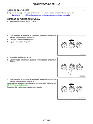 DIAGNÓSTICO DE FALHAS

Inspeção Operacional                                                                             EJS006BH


O objetivo da inspeção operacional é confirmar se o sistema está funcionando corretamente.
      Condições         : Motor funcionando em temperatura normal de operação

INSPEÇÃO DA FUNÇÃO DE MEMÓRIA
1.   Ajuste a temperatura em 32°C (90°F).




2.   Gire o seletor de controle do ventilador no sentido anti-horário
     até que o sistema seja desligado.
3.   Desligue o interruptor de ignição.
4.   Ligue o interruptor de ignição.




                                                                                             MJIB0335E


5.   Pressione o interruptor AUTO.
6.   Confirme se a temperatura ajustada permanece na temperatura
     anterior.




                                                                                             MJIB0336E


7.  Gire o seletor de controle do ventilador no sentido anti-horário
    até que o sistema seja desligado.
Se NEGATIVO, passe ao procedimento de diagnóstico de falha para
EC-99, "Função de Memória".
Se estiver OK, continue com a próxima inspeção.




                                                                                             MJIB0335E




                                                  ATC-52
 