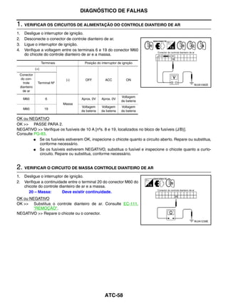 DIAGNÓSTICO DE FALHAS

1. VERIFICAR OS CIRCUITOS DE ALIMENTAÇÃO DO CONTROLE DIANTEIRO DE AR
1.   Desligue o interruptor de ignição.
2.   Desconecte o conector de controle dianteiro de ar.
3.   Ligue o interruptor de ignição.
4.   Verifique a voltagem entre os terminais 6 e 19 do conector M60
     do chicote do controle dianteiro de ar e a massa.

                   Terminais             Posição do interruptor de ignição
             (+)
 Conector
 do con-                        (-)      OFF           ACC           ON
   trole      Terminal Nº
                                                                                                 WJIA1082E
 dianteiro
   de ar
                                                                  Voltagem
     M60             6                 Aprox. 0V    Aprox. 0V
                                                                  da bateria
                               Massa
                                       Voltagem     Voltagem      Voltagem
     M60             19
                                       da bateria   da bateria    da bateria

OK ou NEGATIVO
OK >> PASSE PARA 2.
NEGATIVO >> Verifique os fusíveis de 10 A [nºs. 8 e 19, localizados no bloco de fusíveis (J/B)].
Consulte PG-83.
         ● Se os fusíveis estiverem OK, inspecione o chicote quanto a circuito aberto. Repare ou substitua,
           conforme necessário.
         ● Se os fusíveis estiverem NEGATIVO, substitua o fusível e inspecione o chicote quanto a curto-
           circuito. Repare ou substitua, conforme necessário.


2. VERIFICAR O CIRCUITO DE MASSA CONTROLE DIANTEIRO DE AR
1.   Desligue o interruptor de ignição.
2.   Verifique a continuidade entre o terminal 20 do conector M60 do
     chicote do controle dianteiro de ar e a massa.
       20 – Massa:         Deve existir continuidade.
OK ou NEGATIVO
OK >> Substitua o controle dianteiro de ar. Consulte EC-111,
        "REMOÇÃO".
NEGATIVO >> Repare o chicote ou o conector.
                                                                                                 WJIA1239E




                                                      ATC-58
 