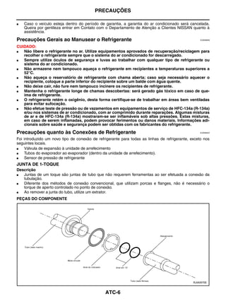 PRECAUÇÕES

●   Caso o veículo esteja dentro do período de garantia, a garantia do ar condicionado será cancelada.
    Queira por gentileza entrar em Contato com o Departamento de Atenção a Clientes NISSAN quanto à
    assistência.

Precauções Gerais ao Manusear o Refrigerante                                                       EJS006AN


CUIDADO:
●  Não libere o refrigerante no ar. Utilize equipamentos aprovados de recuperação/reciclagem para
   recolher o refrigerante sempre que o sistema do ar condicionado for descarregado.
●  Sempre utilize óculos de segurança e luvas ao trabalhar com qualquer tipo de refrigerante ou
   sistema do ar condicionado.
●  Não armazene nem tampouco aqueça o refrigerante em recipientes a temperaturas superiores a
   52°C.
●  Não aqueça o reservatório de refrigerante com chama aberta; caso seja necessário aquecer o
   recipiente, coloque a parte inferior do recipiente sobre um balde com água quente.
●  Não deixe cair, não fure nem tampouco incinere os recipientes de refrigerante.
●  Mantenha o refrigerante longe de chamas descobertas: será gerado gás tóxico em caso de que-
   ima de refrigerante.
●  O refrigerante retém o oxigênio, desta forma certifique-se de trabalhar em áreas bem ventiladas
   para evitar sufocação.
●  Não efetue teste de pressão ou de vazamentos em equipamentos de serviço de HFC-134a (R-134a)
   e/ou nos sistemas de ar condicionado, com ar comprimido durante reparações. Algumas misturas
   de ar e de HFC-134a (R-134a) mostraram-se ser inflamáveis sob altas pressões. Estas misturas,
   em caso de serem inflamadas, podem provocar ferimentos ou danos materiais. Informações adi-
   cionais sobre saúde e segurança podem ser obtidas com os fabricantes do refrigerante.

Precauções quanto às Conexões de Refrigerante                                                      EJS006AO


Foi introduzido um novo tipo de conexão de refrigerante para todas as linhas de refrigerante, exceto nos
seguintes locais.
●    Válvula de expansão à unidade de arrefecimento
●    Tubos do evaporador ao evaporador (dentro da unidade de arrefecimento).
●    Sensor de pressão de refrigerante
JUNTA DE 1-TOQUE
Descrição
●  Juntas de um toque são juntas de tubo que não requerem ferramentas ao ser efetuada a conexão da
   tubulação.
●  Diferente dos métodos de conexão convencional, que utilizam porcas e flanges, não é necessário o
   torque de aperto controlado no ponto de conexão.
●  Ao remover a junta do tubo, utilize um extrator.
PEÇAS DO COMPONENTE




                                                                                               RJIA0970E



                                               ATC-6
 