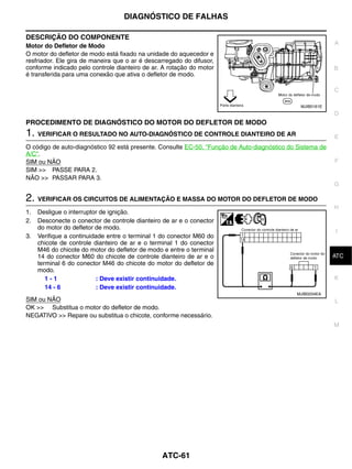 DIAGNÓSTICO DE FALHAS

DESCRIÇÃO DO COMPONENTE
                                                                                                           A
Motor do Defletor de Modo
O motor do defletor de modo está fixado na unidade do aquecedor e
resfriador. Ele gira de maneira que o ar é descarregado do difusor,
conforme indicado pelo controle dianteiro de ar. A rotação do motor                                        B
é transferida para uma conexão que ativa o defletor de modo.

                                                                                                           C

                                                                                               MJIB0161E
                                                                                                           D
PROCEDIMENTO DE DIAGNÓSTICO DO MOTOR DO DEFLETOR DE MODO
1. VERIFICAR O RESULTADO NO AUTO-DIAGNÓSTICO DE CONTROLE DIANTEIRO DE AR                                   E
O código de auto-diagnóstico 92 está presente. Consulte EC-50, "Função de Auto-diagnóstico do Sistema de
A/C".
SIM ou NÃO                                                                                                 F
SIM >> PASSE PARA 2.
NÃO >> PASSAR PARA 3.
                                                                                                           G

2. VERIFICAR OS CIRCUITOS DE ALIMENTAÇÃO E MASSA DO MOTOR DO DEFLETOR DE MODO
                                                                                                           H
1.   Desligue o interruptor de ignição.
2.   Desconecte o conector de controle dianteiro de ar e o conector
     do motor do defletor de modo.
                                                                                                           I
3.   Verifique a continuidade entre o terminal 1 do conector M60 do
     chicote de controle dianteiro de ar e o terminal 1 do conector
     M46 do chicote do motor do defletor de modo e entre o terminal
     14 do conector M60 do chicote de controle dianteiro de ar e o                                          J
                                                                                                           ATC
     terminal 6 do conector M46 do chicote do motor do defletor de
     modo.
        1-1               : Deve existir continuidade.                                                     K
        14 - 6            : Deve existir continuidade.
                                                                                             MJIB0204EA
SIM ou NÃO                                                                                                 L
OK >> Substitua o motor do defletor de modo.
NEGATIVO >> Repare ou substitua o chicote, conforme necessário.
                                                                                                           M




                                                ATC-61
 