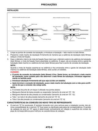 PRECAUÇÕES

INSTALAÇÃO




                                                                                                     SJIA0107E

1.   Limpe os pontos de conexão da tubulação, e introduza a tubulação – lado macho no lado fêmea.
2.   Pressione o lado macho da tubulação firmemente de maneira que a saliência da tubulação (lado fêmea)
     estique a mola de fixação.
3.   Caso o diâmetro interno da mola de fixação fique maior que o diâmetro externo da saliência da tubulação
     (lado fêmea), a mola de fixação ficará assentada na saliência. A seguir, ela se encaixa entre a gaiola da
     tubulação (lado macho) e a saliência do tubo (lado fêmea) para fixar o ponto de conexão da tubulação.
     NOTA:
     Quando a mola de fixação assenta-se na saliência e fica encaixada entre a gaiola da tubulação (lado
     macho) e a saliência da tubulação (lado fêmea), será ouvido um estalido.
     CUIDADO:
     ● O ponto de conexão da tubulação (lado fêmea) é fino. Desta forma, ao introduzir o lado macho
        da tubulação, tome cuidado para não deformar o lado fêmea da tubulação. Introduza vagarosa-
        mente no sentido axial.
     ● Introduza tubulação firmemente até que seja ouvido um estalido.

     ● Após terminar a conexão da tubulação, puxe o lado macho da tubulação com a mão para certifi-
        car-se de que a conexão não esteja solta.
     NOTA:
     ● A conexão da junta de um toque é utilizada nos pontos abaixo.

     ● Mangueira flexível de baixa pressão ao evaporador (tamanho do anel em “O”: 16)

     ● Mangueira flexível de alta pressão ao condensador (tamanho do anel em “O”: 12)

     ● Tubo 1 ao tubo 2 de alta pressão (tamanho do anel em “O”: 8)

     ● Tubo 2 de alta pressão ao condensador (tamanho do anel em “O”: 8)


CARACTERÍSTICAS DA CONEXÃO DO NOVO TIPO DE REFRIGERANTE
●    O anel em “O” foi recolocado. É também fornecido com uma ranhura para a instalação correta. Isto eli-
     mina a possibilidade de o anel em “O” ficar preso ou danificado pela peça de correspondência. O sentido
     de vedação do anel em “O” agora é determinado verticalmente em relação à superfície de contato da
     peça de correspondência para melhorar as características de vedação.




                                                  ATC-8
 