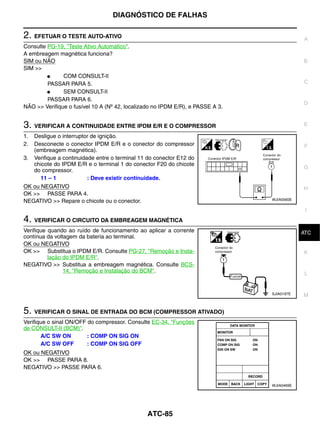 DIAGNÓSTICO DE FALHAS

2. EFETUAR O TESTE AUTO-ATIVO                                                               A
Consulte PG-19, "Teste Ativo Automático".
A embreagem magnética funciona?
SIM ou NÃO                                                                                  B
SIM >>
         ●     COM CONSULT-II
         PASSAR PARA 5.                                                                     C
         ●     SEM CONSULT-II
         PASSAR PARA 6.
                                                                                            D
NÃO >> Verifique o fusível 10 A (Nº 42, localizado no IPDM E/R), e PASSE A 3.


3. VERIFICAR A CONTINUIDADE ENTRE IPDM E/R E O COMPRESSOR                                   E

1. Desligue o interruptor de ignição.
2. Desconecte o conector IPDM E/R e o conector do compressor                                F
   (embreagem magnética).
3. Verifique a continuidade entre o terminal 11 do conector E12 do
   chicote do IPDM E/R e o terminal 1 do conector F20 do chicote
                                                                                            G
   do compressor.
      11 – 1             : Deve existir continuidade.
OK ou NEGATIVO                                                                              H
OK >> PASSE PARA 4.
                                                                                WJIA0560E
NEGATIVO >> Repare o chicote ou o conector.
                                                                                             I
4. VERIFICAR O CIRCUITO DA EMBREAGEM MAGNÉTICA
Verifique quando ao ruído de funcionamento ao aplicar a corrente                             J
                                                                                            ATC
contínua da voltagem da bateria ao terminal.
OK ou NEGATIVO
OK >> Substitua o IPDM E/R. Consulte PG-27, "Remoção e Insta-                               K
          lação do IPDM E/R".
NEGATIVO >> Substitua a embreagem magnética. Consulte BCS-
                14, "Remoção e Instalação do BCM".                                           L


                                                                                SJIA0197E   M


5. VERIFICAR O SINAL DE ENTRADA DO BCM (COMPRESSOR ATIVADO)
Verifique o sinal ON/OFF do compressor. Consulte EC-34, "Funções
de CONSULT-II (BCM)".
       A/C SW ON         : COMP ON SIG ON
       A/C SW OFF        : COMP ON SIG OFF
OK ou NEGATIVO
OK >> PASSE PARA 8.
NEGATIVO >> PASSE PARA 6.


                                                                                WJIA0469E




                                               ATC-85
 