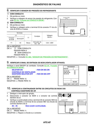 DIAGNÓSTICO DE FALHAS

8. VERIFICAR O SENSOR DE PRESSÃO DO REFRIGERANTE                                          A
      COM CONSULT-II
1.    Dê partida ao motor.
2.    Verifique a voltagem do sensor de pressão do refrigerante. Con-                     B
      sulte EC-34, "Funções de CONSULT-II (BCM)".
      SEM CONSULT-II
1.    Dê partida ao motor.                                                                C
2.    Verifique a voltagem entre o terminal 53 do conector F1 do chi-
      cote do ECM e a massa.
                                                                                          D
                  Terminais
                (+)                                             Voltagem      MJIB0071E
                                              Condição                                    E
                                     (-)                         (Aprox.)
     Conector
                      Terminal Nº
     do ECM
                                            Interruptor de
       F1                 53        Massa                      0.36 - 3.88V               F
                                               A/C: ON
OK ou NEGATIVO
OK >>       COM CONSULT-II
                                                                                          G
        PASSAR PARA 9.
           SEM CONSULT-II
        PASSAR PARA 10.                                                                   H
NEGATIVO >> Consulte EC-360, "SENSOR DE PRESSÃO DO REFRIGERANTE".


9. VERIFICAR O SINAL DE ENTRADA DO BCM (VENTILADOR ATIVADO)                               I

Verifique o sinal ON/OFF do ventilador. Consulte EC-34, "Funções
de CONSULT-II (BCM)".                                                                      J
                                                                                          ATC
       SELETOR ON                     : FAN ON SIG ON
       CONTROLE DO VENTILADOR
       DIANTEIRO SELETOR OFF          : FAN ON SIG OFF                                    K
OK ou NEGATIVO
OK >> PASSE PARA 12.
NEGATIVO >> PASSE PARA 10.                                                                L

                                                                              WJIA0469E

                                                                                          M
10. VERIFICAR A CONTINUIDADE ENTRE OS CIRCUITOS DO BCM E DO
        CONTROLE DIANTEIRO DE AR
1.    Desligue o interruptor de ignição.
2.    Desconecte o conector do BCM e o conector de controle
      dianteiro de ar.
3.    Verifique a continuidade entre o terminal 26 do conector M42 do
      chicote do BCM e o terminal 35 do conector M61 do chicote de
      controle dianteiro de ar.
         26 – 35            Deve existir continuidade.
OK ou NEGATIVO
OK >> PASSE PARA 11.
                                                                              MJIB0072E
NEGATIVO >> Repare o chicote ou o conector.




                                                             ATC-87
 
