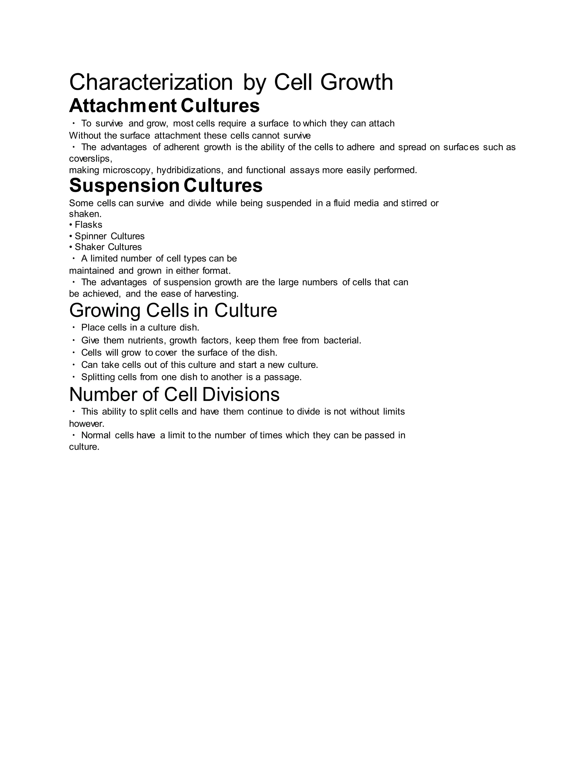 Characterization by Cell Growth
Attachment Cultures
To survive and grow, most cells require a surface to which they can attach
Without the surface attachment these cells cannot survive
The advantages of adherent growth is the ability of the cells to adhere and spread on surfaces such as
coverslips,
making microscopy, hydribidizations, and functional assays more easily performed.
Suspension Cultures
Some cells can survive and divide while being suspended in a fluid media and stirred or
shaken.
• Flasks
• Spinner Cultures
• Shaker Cultures
A limited number of cell types can be
maintained and grown in either format.
The advantages of suspension growth are the large numbers of cells that can
be achieved, and the ease of harvesting.
Growing Cells in Culture
Place cells in a culture dish.
Give them nutrients, growth factors, keep them free from bacterial.
Cells will grow to cover the surface of the dish.
Can take cells out of this culture and start a new culture.
Splitting cells from one dish to another is a passage.
Number of Cell Divisions
This ability to split cells and have them continue to divide is not without limits
however.
Normal cells have a limit to the number of times which they can be passed in
culture.
 