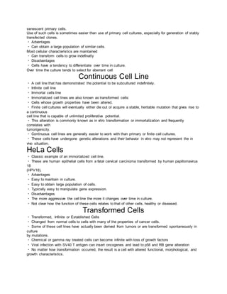 senescent primary cells.
Use of such cells is sometimes easier than use of primary cell cultures, especially for generation of stably
transfected clones.
Advantages
Can obtain a large population of similar cells.
Most cellular characteristics are maintained
Can transform cells to grow indefinatly
Disadvantages
Cells have a tendency to differentiate over time in culture.
Over time the culture tends to select for aberrant cell
Continuous Cell Line
A cell line that has demonstrated the potential to be subcultured indefinitely.
Infinite cell line
Immortal cells line
Immortalized cell lines are also known as transformed cells:
Cells whose growth properties have been altered.
Finite cell cultures will eventually either die out or acquire a stable, heritable mutation that gives rise to
a continuous
cell line that is capable of unlimited proliferative potential.
This alteration is commonly known as in vitro transformation or immortalization and frequently
correlates with
tumorigenicity.
Continuous cell lines are generally easier to work with than primary or finite cell cultures.
These cells have undergone genetic alterations and their behavior in vitro may not represent the in
vivo situation.
HeLa Cells
Classic example of an immortalized cell line.
These are human epithelial cells from a fatal cervical carcinoma transformed by human papillomavirus
18
(HPV18).
Advantages
Easy to maintain in culture.
Easy to obtain large population of cells.
Typically easy to manipulate gene expression.
Disadvantages
The more aggressive the cell line the more it changes over time in culture.
Not clear how the function of these cells relates to that of other cells, healthy or diseased.
Transformed Cells
Transformed, Infinite or Established Cells
Changed from normal cells to cells with many of the properties of cancer cells.
Some of these cell lines have actually been derived from tumors or are transformed spontaneously in
culture
by mutations.
Chemical or gamma ray treated cells can become infinite with loss of growth factors
Viral infection with SV40 T antigen can insert oncogenes and lead to p58 and RB gene alteration
No matter how transformation occurred, the result is a cell with altered functional, morphological, and
growth characteristics.
 