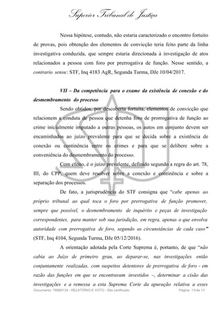 Superior Tribunal de Justiça
Nessa hipótese, contudo, não estaria caracterizado o encontro fortuito
de provas, pois obtenção dos elementos de convicção teria feito parte da linha
investigativa conduzida, que sempre estaria direcionada à investigação de atos
relacionados a pessoa com foro por prerrogativa de função. Nesse sentido, a
contrario sensu: STF, Inq 4183 AgR, Segunda Turma, DJe 10/04/2017.
VII – Da competência para o exame da existência de conexão e do
desmembramento do processo
Sendo obtidos, por descoberta fortuita, elementos de convicção que
relacionem a conduta de pessoa que detenha foro de prorrogativa de função ao
crime inicialmente imputado a outras pessoas, os autos em conjunto devem ser
encaminhados ao juízo prevalente para que se decida sobre a existência de
conexão ou continência entre os crimes e para que se delibere sobre a
conveniência do desmembramento do processo.
Com efeito, é o juízo prevalente, definido segundo a regra do art. 78,
III, do CPP, quem deve resolver sobre a conexão e continência e sobre a
separação dos processos.
De fato, a jurisprudência do STF consigna que “cabe apenas ao
próprio tribunal ao qual toca o foro por prerrogativa de função promover,
sempre que possível, o desmembramento de inquérito e peças de investigação
correspondentes, para manter sob sua jurisdição, em regra, apenas o que envolva
autoridade com prerrogativa de foro, segundo as circunstâncias de cada caso”
(STF, Inq 4104, Segunda Turma, DJe 05/12/2016).
A orientação adotada pela Corte Suprema é, portanto, de que “não
cabia ao Juízo de primeiro grau, ao deparar-se, nas investigações então
conjuntamente realizadas, com suspeitos detentores de prerrogativa de foro - em
razão das funções em que se encontravam investidos –, determinar a cisão das
investigações e a remessa a esta Suprema Corte da apuração relativa a esses
Documento: 76669134 - RELATÓRIO E VOTO - Site certificado Página 10de 13
 