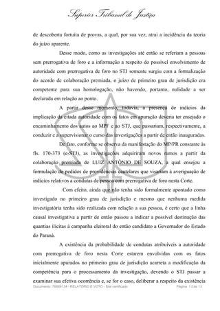Superior Tribunal de Justiça
de descoberta fortuita de provas, a qual, por sua vez, atrai a incidência da teoria
do juízo aparente.
Desse modo, como as investigações até então se referiam a pessoas
sem prerrogativa de foro e a informação a respeito do possível envolvimento de
autoridade com prerrogativa de foro no STJ somente surgiu com a formalização
do acordo de colaboração premiada, o juízo de primeiro grau de jurisdição era
competente para sua homologação, não havendo, portanto, nulidade a ser
declarada em relação ao ponto.
A partir desse momento, todavia, a presença de indícios da
implicação da citada autoridade com os fatos em apuração deveria ter ensejado o
encaminhamento dos autos ao MPF e ao STJ, que passariam, respectivamente, a
conduzir e a supervisionar o curso das investigações a partir de então inauguradas.
De fato, conforme se observa da manifestação do MP/PR constante às
fls. 170-373 (e-STJ), as investigações adquiriram novos rumos a partir da
colaboração premiada de LUIZ ANTÔNIO DE SOUZA, a qual ensejou a
formulação de pedidos de providências cautelares que visariam à averiguação de
indícios relativos a condutas de pessoa com prerrogativa de foro nesta Corte.
Com efeito, ainda que não tenha sido formalmente apontado como
investigado no primeiro grau de jurisdição e mesmo que nenhuma medida
investigatória tenha sido realizada com relação a sua pessoa, é certo que a linha
causal investigativa a partir de então passou a indicar a possível destinação das
quantias ilícitas à campanha eleitoral do então candidato a Governador do Estado
do Paraná.
A existência da probabilidade de condutas atribuíveis a autoridade
com prerrogativa de foro nesta Corte estarem envolvidas com os fatos
inicialmente apurados no primeiro grau de jurisdição acarreta a modificação da
competência para o processamento da investigação, devendo o STJ passar a
examinar sua efetiva ocorrência e, se for o caso, deliberar a respeito da existência
Documento: 76669134 - RELATÓRIO E VOTO - Site certificado Página 12de 13
 