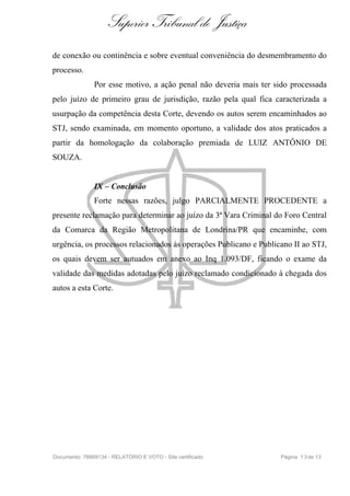 Superior Tribunal de Justiça
de conexão ou continência e sobre eventual conveniência do desmembramento do
processo.
Por esse motivo, a ação penal não deveria mais ter sido processada
pelo juízo de primeiro grau de jurisdição, razão pela qual fica caracterizada a
usurpação da competência desta Corte, devendo os autos serem encaminhados ao
STJ, sendo examinada, em momento oportuno, a validade dos atos praticados a
partir da homologação da colaboração premiada de LUIZ ANTÔNIO DE
SOUZA.
IX – Conclusão
Forte nessas razões, julgo PARCIALMENTE PROCEDENTE a
presente reclamação para determinar ao juízo da 3ª Vara Criminal do Foro Central
da Comarca da Região Metropolitana de Londrina/PR que encaminhe, com
urgência, os processos relacionados às operações Publicano e Publicano II ao STJ,
os quais devem ser autuados em anexo ao Inq 1.093/DF, ficando o exame da
validade das medidas adotadas pelo juízo reclamado condicionado à chegada dos
autos a esta Corte.
Documento: 76669134 - RELATÓRIO E VOTO - Site certificado Página 13de 13
 