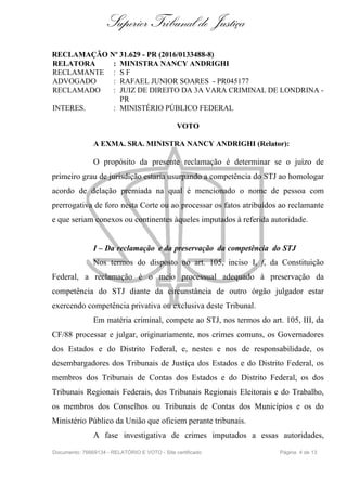 Superior Tribunal de Justiça
RECLAMAÇÃO Nº 31.629 - PR (2016/0133488-8)
RELATORA : MINISTRA NANCY ANDRIGHI
RECLAMANTE : S F
ADVOGADO : RAFAEL JUNIOR SOARES - PR045177
RECLAMADO : JUIZ DE DIREITO DA 3A VARA CRIMINAL DE LONDRINA -
PR
INTERES. : MINISTÉRIO PÚBLICO FEDERAL
VOTO
A EXMA. SRA. MINISTRA NANCY ANDRIGHI (Relator):
O propósito da presente reclamação é determinar se o juízo de
primeiro grau de jurisdição estaria usurpando a competência do STJ ao homologar
acordo de delação premiada na qual é mencionado o nome de pessoa com
prerrogativa de foro nesta Corte ou ao processar os fatos atribuídos ao reclamante
e que seriam conexos ou continentes àqueles imputados à referida autoridade.
I – Da reclamação e da preservação da competência do STJ
Nos termos do disposto no art. 105, inciso I, f, da Constituição
Federal, a reclamação é o meio processual adequado à preservação da
competência do STJ diante da circunstância de outro órgão julgador estar
exercendo competência privativa ou exclusiva deste Tribunal.
Em matéria criminal, compete ao STJ, nos termos do art. 105, III, da
CF/88 processar e julgar, originariamente, nos crimes comuns, os Governadores
dos Estados e do Distrito Federal, e, nestes e nos de responsabilidade, os
desembargadores dos Tribunais de Justiça dos Estados e do Distrito Federal, os
membros dos Tribunais de Contas dos Estados e do Distrito Federal, os dos
Tribunais Regionais Federais, dos Tribunais Regionais Eleitorais e do Trabalho,
os membros dos Conselhos ou Tribunais de Contas dos Municípios e os do
Ministério Público da União que oficiem perante tribunais.
A fase investigativa de crimes imputados a essas autoridades,
Documento: 76669134 - RELATÓRIO E VOTO - Site certificado Página 4 de 13
 