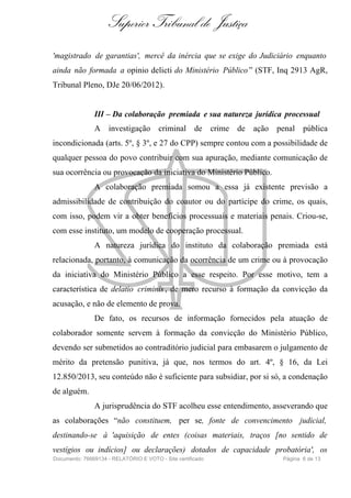 Superior Tribunal de Justiça
'magistrado de garantias', mercê da inércia que se exige do Judiciário enquanto
ainda não formada a opinio delicti do Ministério Público” (STF, Inq 2913 AgR,
Tribunal Pleno, DJe 20/06/2012).
III – Da colaboração premiada e sua natureza jurídica processual
A investigação criminal de crime de ação penal pública
incondicionada (arts. 5º, § 3º, e 27 do CPP) sempre contou com a possibilidade de
qualquer pessoa do povo contribuir com sua apuração, mediante comunicação de
sua ocorrência ou provocação da iniciativa do Ministério Público.
A colaboração premiada somou a essa já existente previsão a
admissibilidade de contribuição do coautor ou do partícipe do crime, os quais,
com isso, podem vir a obter benefícios processuais e materiais penais. Criou-se,
com esse instituto, um modelo de cooperação processual.
A natureza jurídica do instituto da colaboração premiada está
relacionada, portanto, à comunicação da ocorrência de um crime ou à provocação
da iniciativa do Ministério Público a esse respeito. Por esse motivo, tem a
característica de delatio criminis , de mero recurso à formação da convicção da
acusação, e não de elemento de prova.
De fato, os recursos de informação fornecidos pela atuação de
colaborador somente servem à formação da convicção do Ministério Público,
devendo ser submetidos ao contraditório judicial para embasarem o julgamento de
mérito da pretensão punitiva, já que, nos termos do art. 4º, § 16, da Lei
12.850/2013, seu conteúdo não é suficiente para subsidiar, por si só, a condenação
de alguém.
A jurisprudência do STF acolheu esse entendimento, asseverando que
as colaborações “não constituem, per se, fonte de convencimento judicial,
destinando-se à 'aquisição de entes (coisas materiais, traços [no sentido de
vestígios ou indícios] ou declarações) dotados de capacidade probatória', os
Documento: 76669134 - RELATÓRIO E VOTO - Site certificado Página 6 de 13
 