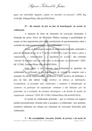 Superior Tribunal de Justiça
quais, por intermédio daqueles, podem ser inseridos no processo ”. (STF, Inq
4130 QO, Tribunal Pleno, DJe de 03/02/2016).
IV - Da atuação do juiz na fase de homologação do acordo de
colaboração
A natureza de fonte de elementos de convicção destinados à
formação da opinio delicti do Ministério Público restringe a possibilidade de
exame, na fase inquisitorial, pelo órgão jurisdicional, de questionamentos sobre o
conteúdo dos depoimentos prestados pelo colaborador.
Assim, ao homologar o acordo de colaboração premiada, realizando o
juízo de delibação do art. 4º, § 7º, da Lei 12.850/2013, o juiz “se limita a aferir a
regularidade, a voluntariedade e a legalidade do acordo”, não existindo
“emissão de qualquer juízo de valor sobre as declarações do colaborador ” (STF,
HC 127483, Tribunal Pleno, DJe de 04/02/2016).
Com efeito, o juiz somente atua reforçando as garantias do
colaborador e verificando se sua manifestação de vontade de cooperar com a
acusação foi obtida legitimamente. Ao realizar o juízo positivo de delibação, o
juiz, de fato, não admite “como verídicas ou idôneas as informações
eventualmente já prestadas pelo colaborador e tendentes à identificação de
coautores ou partícipes da organização criminosa e das infrações por ela
praticadas ou à revelação da estrutura hierárquica e da divisão de tarefas da
organização criminosa ” (STF, HC 127483, Tribunal Pleno, DJe de 04/02/2016).
O acordo de colaboração premiada – que se constitui em negócio
jurídico personalíssimo, firmado entre a acusação e o colaborador –tem, portanto,
existência autônoma em relação aos elementos de convicção fornecidos pelo
colaborador.
V – Da serendipidade (encontro fortuito de provas) e da teoria do
Documento: 76669134 - RELATÓRIO E VOTO - Site certificado Página 7 de 13
 