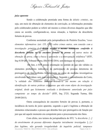 Superior Tribunal de Justiça
juízo aparente
Sendo a colaboração premiada uma forma de delatio criminis , ou
seja, um meio de obtenção de elementos de convicção, as informações prestadas
pelo colaborador podem se referir até mesmo a crimes diversos daqueles que dão
causa ao acordo, configurando-se, nessa situação, a hipótese da descoberta
fortuita de provas.
Conforme assinalado pela jurisprudência do Pretório Excelso, “esses
elementos informativos (art. 155, CPP) sobre crimes outros, sem conexão com a
investigação primária [...] devem receber o mesmo tratamento conferido à
descoberta fortuita ou ao encontro fortuito de provas em outros meios de
obtenção de prova, como a busca e apreensão e a interceptação telefônica ” (STF,
Inq 4130 QO, Tribunal Pleno, DJe 03/02/2016, sem destaque no original).
De fato, o STF possui orientação no sentido de que são válidos os
elementos probatórios indicativos da participação de pessoas detentoras de
prerrogativa de foro colhidos fortuitamente no curso de medidas investigativas
envolvendo indivíduos sem essa prerrogativa. Segundo o entendimento da Corte,
“a validade dos elementos colhidos estende-se até mesmo em relação à
identificação de outras práticas criminosas que não eram objeto da investigação
original, desde que licitamente realizada e devidamente autorizada por juízo
competente ao tempo da decisão” (STF, Inq 2725, Segunda Turma, DJe
29/09/2015).
Outra consequência do encontro fortuito de provas é, portanto, a
incidência da teoria do juízo aparente, segundo a qual é legítima a obtenção de
elementos relacionados a pessoa que detenha foro por prerrogativa de função por
juiz que até aquele momento era competente para o processamento dos fatos.
Com efeito, nos termos da jurisprudência do STJ, “a descoberta [...]
do envolvimento de pessoas diferentes daquelas inicialmente investigadas [...] é
fato legítimo, não gerando irregularidade do inquérito policial, tampouco
Documento: 76669134 - RELATÓRIO E VOTO - Site certificado Página 8 de 13
 