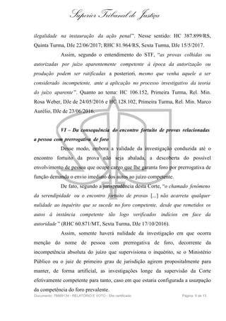 Superior Tribunal de Justiça
ilegalidade na instauração da ação penal”. Nesse sentido: HC 387.899/RS,
Quinta Turma, DJe 22/06/2017; RHC 81.964/RS, Sexta Turma, DJe 15/5/2017.
Assim, segundo o entendimento do STF, “as provas colhidas ou
autorizadas por juízo aparentemente competente à época da autorização ou
produção podem ser ratificadas a posteriori, mesmo que venha aquele a ser
considerado incompetente, ante a aplicação no processo investigativo da teoria
do juízo aparente ”. Quanto ao tema: HC 106.152, Primeira Turma, Rel. Min.
Rosa Weber, DJe de 24/05/2016 e HC 128.102, Primeira Turma, Rel. Min. Marco
Aurélio, DJe de 23/06/2016.
VI – Da consequência do encontro fortuito de provas relacionadas
a pessoa com prerrogativa de foro
Desse modo, embora a validade da investigação conduzida até o
encontro fortuito da prova não seja abalada, a descoberta do possível
envolvimento de pessoa que ocupe cargo que lhe garanta foro por prerrogativa de
função demanda o envio imediato dos autos ao juízo competente.
De fato, segundo a jurisprudência desta Corte, “o chamado fenômeno
da serendipidade ou o encontro fortuito de provas [...] não acarreta qualquer
nulidade ao inquérito que se sucede no foro competente, desde que remetidos os
autos à instância competente tão logo verificados indícios em face da
autoridade ” (RHC 60.871/MT, Sexta Turma, DJe 17/10/2016).
Assim, somente haverá nulidade da investigação em que ocorra
menção do nome de pessoa com prerrogativa de foro, decorrente da
incompetência absoluta do juízo que supervisiona o inquérito, se o Ministério
Público ou o juiz de primeiro grau de jurisdição agirem propositalmente para
manter, de forma artificial, as investigações longe da supervisão da Corte
efetivamente competente para tanto, caso em que estaria configurada a usurpação
da competência do foro prevalente.
Documento: 76669134 - RELATÓRIO E VOTO - Site certificado Página 9 de 13
 