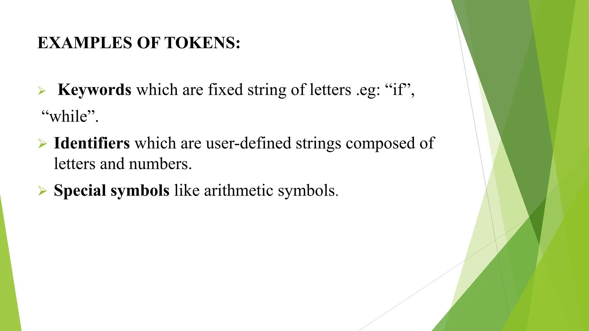 EXAMPLES OF TOKENS:
 Keywords which are fixed string of letters .eg: “if”,
“while”.
 Identifiers which are user-defined strings composed of
letters and numbers.
 Special symbols like arithmetic symbols.
 