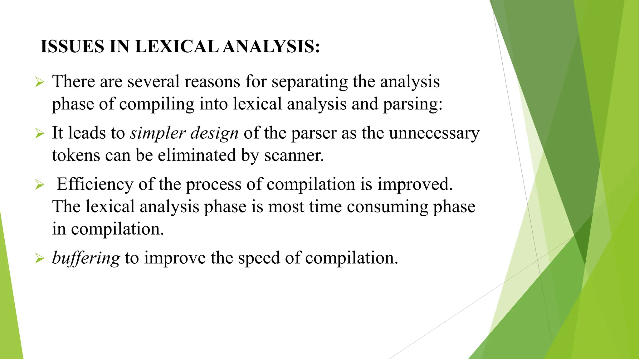 ISSUES IN LEXICALANALYSIS:
 There are several reasons for separating the analysis
phase of compiling into lexical analysis and parsing:
 It leads to simpler design of the parser as the unnecessary
tokens can be eliminated by scanner.
 Efficiency of the process of compilation is improved.
The lexical analysis phase is most time consuming phase
in compilation.
 buffering to improve the speed of compilation.
 