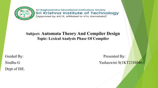 Subject: Automata Theory And Compiler Design
Topic: Lexical Analysis Phase Of Compiler
Guided By: Presented By:
Sindhu G Yashaswini S(1KT21IS046)
Dept of ISE.
 