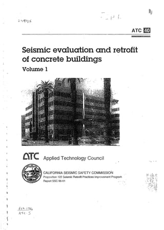 ATe

E!1

Seismic evaluation and retrofit
of concrete buildings
Volume 1

aTe
...... 0

•

Applied Technology Council

TN

._~ .~ CALIFORNIA SEISMIC SAFETY COMMISSION
o

,

. t'L 4 . J..:U":l:.
~

A'Ic,S

.

Proposition 122 Seismic Retrofit Practices Improvement Program
Report

.,

",

sse 96-01

...

 