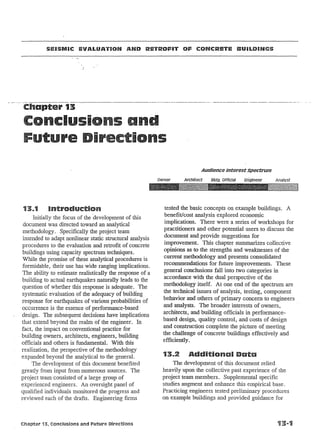 SEISMIC eVALUATION AND RETROFIT OF CONCRETE BUU"DING5

-. -- . -.C·hapter-13---.

I

r

i

n
AUdience Interestspectrum
Owner

13..1

Introduction

Initially the focus of the .development of this
document was directed toward an analytical
methodology. Specifically the project team
intended to adapt nonlinear static structural analysis
procedures to the evaluation and retrofit of concrete
buildings using capacity spectrum techniques.
While the promise of these analytical procedures is
formidable, their use has wide ranging implications.
The ability to estimate realistically the response of a
building to actual earthquakes naturally leads to the
question of whether this response is adequate. The
systematic evaluation of the adequacy of building
response for earthquakes of various probabilities of
occurrence is the essence of performance-based
design. The subsequent decisions have implications
that extend beyond the realm of the engineer. In
fact, the impact on conventional practice for
building owners, architects, engineers, building
officials and others is fundamental. With this
realization, the perspective of the methodology
expanded beyond the analytical to the general.
The development of this document benefited
greatly from input from numerous sources. The
project team consisted of a large group of
experienced engineers. An oversight panel of
qualified individuals monitored the progress and
reviewed each of the drafts. Engineering firms

Chapter 13, Conclusions and Future Directions

Architect

Bldg. Official

tested the basic concepts on example buildings. A
benefit/cost analysis explored economic
implications. There were a series of workshops for
practitioners and other potential users to discuss the
document and provide suggestions for
improvement. This chapter summarizes collective
opinions as to the strengths and weaknesses of the
current methodology and presents consolidated
recommendations for future improvements. These
general conclusions fall into two categories in
accordance with the dual perspective of the
methodology itself. At one end of the spectrum are
the technical issues of analysis, testing, component
behavior and others of primary concern to engineers
and analysts. The broader interests of owners
architects, and building officials in performancebased design, quality control, and costs of design
and construction complete the picture of meeting
the challenge of concrete buildings effectively and
efficiently.

13..2

Additional Data

The development of this document relied
heavily upon the collective past experience of the
project team members. Supplemental specific
studies augment and enhance this empirical base.
Practicing engineers tested preliminary procedures
on example buildings and provided guidance for

 
