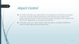 Airport Control
 Air Traffic Controllers are responsible for the separation and efficient movement
of aircraft , and also vehicles operating on the taxiways and runways of the
airport itself, and aircraft in the air near the airport, generally 5 to10 nautical miles
(9 to 18 km) depending on the airport procedures.
 Controllers may use a radar system called Secondary surveillance RADAR for
airborne traffic approaching and departing.
4/25/2021
ATC
8
 