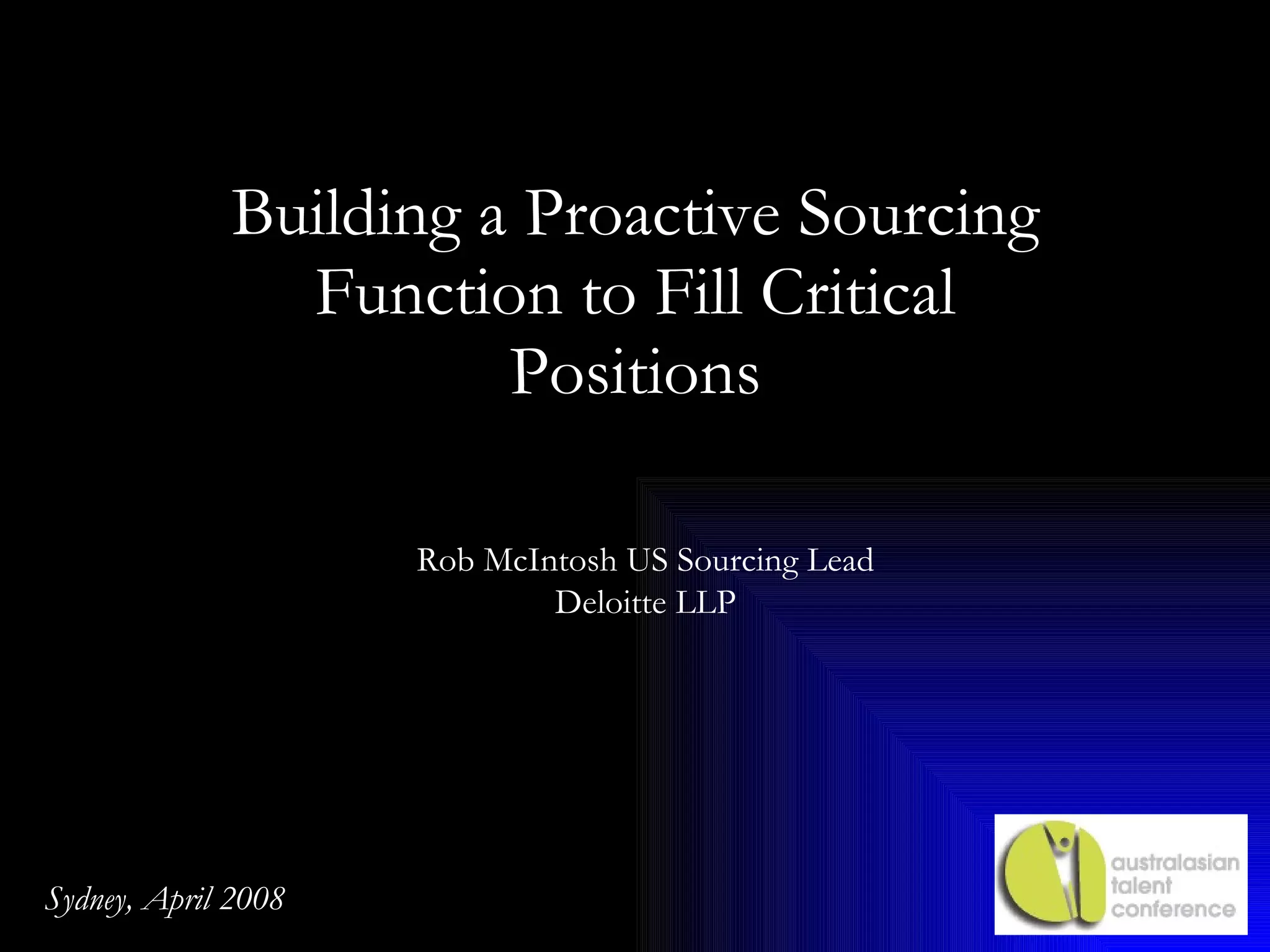 Building a Proactive Sourcing Function to Fill Critical Positions Rob McIntosh US Sourcing Lead Deloitte LLP Sydney, April 2008 