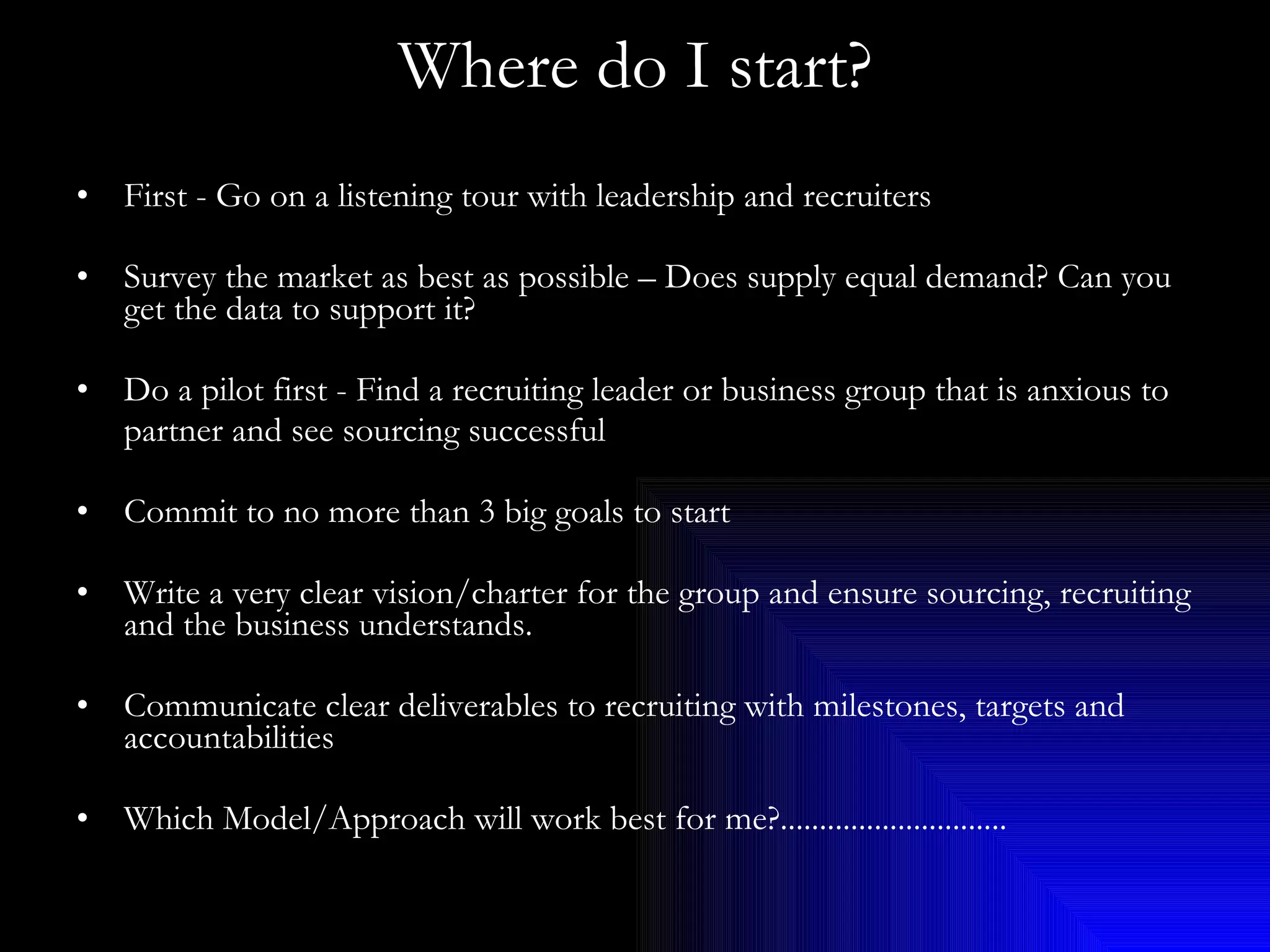 Where do I start? First - Go on a listening tour with leadership and recruiters Survey the market as best as possible – Does supply equal demand? Can you get the data to support it? Do a pilot first - Find a recruiting leader or business group that is anxious to  partner and see sourcing successful Commit to no more than 3 big goals to start Write a very clear vision/charter for the group and ensure sourcing, recruiting and the business understands. Communicate clear deliverables to recruiting with milestones, targets and accountabilities Which Model/Approach will work best for me?............................. 