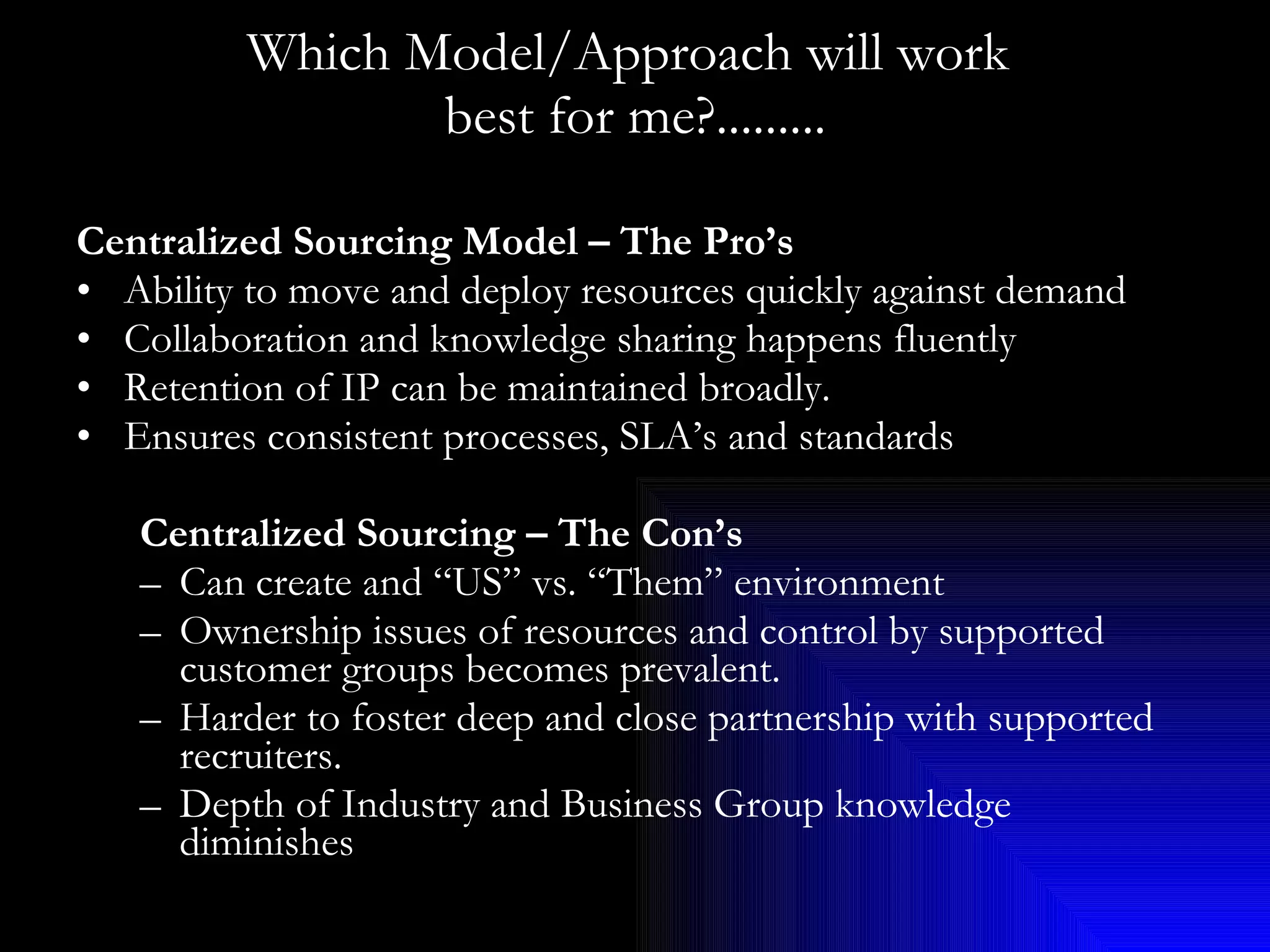 Which Model/Approach will work  best for me?......... Centralized Sourcing Model – The Pro’s Ability to move and deploy resources quickly against demand Collaboration and knowledge sharing happens fluently Retention of IP can be maintained broadly. Ensures consistent processes, SLA’s and standards Centralized Sourcing – The Con’s Can create and “US” vs. “Them” environment Ownership issues of resources and control by supported customer groups becomes prevalent. Harder to foster deep and close partnership with supported recruiters. Depth of Industry and Business Group knowledge diminishes 