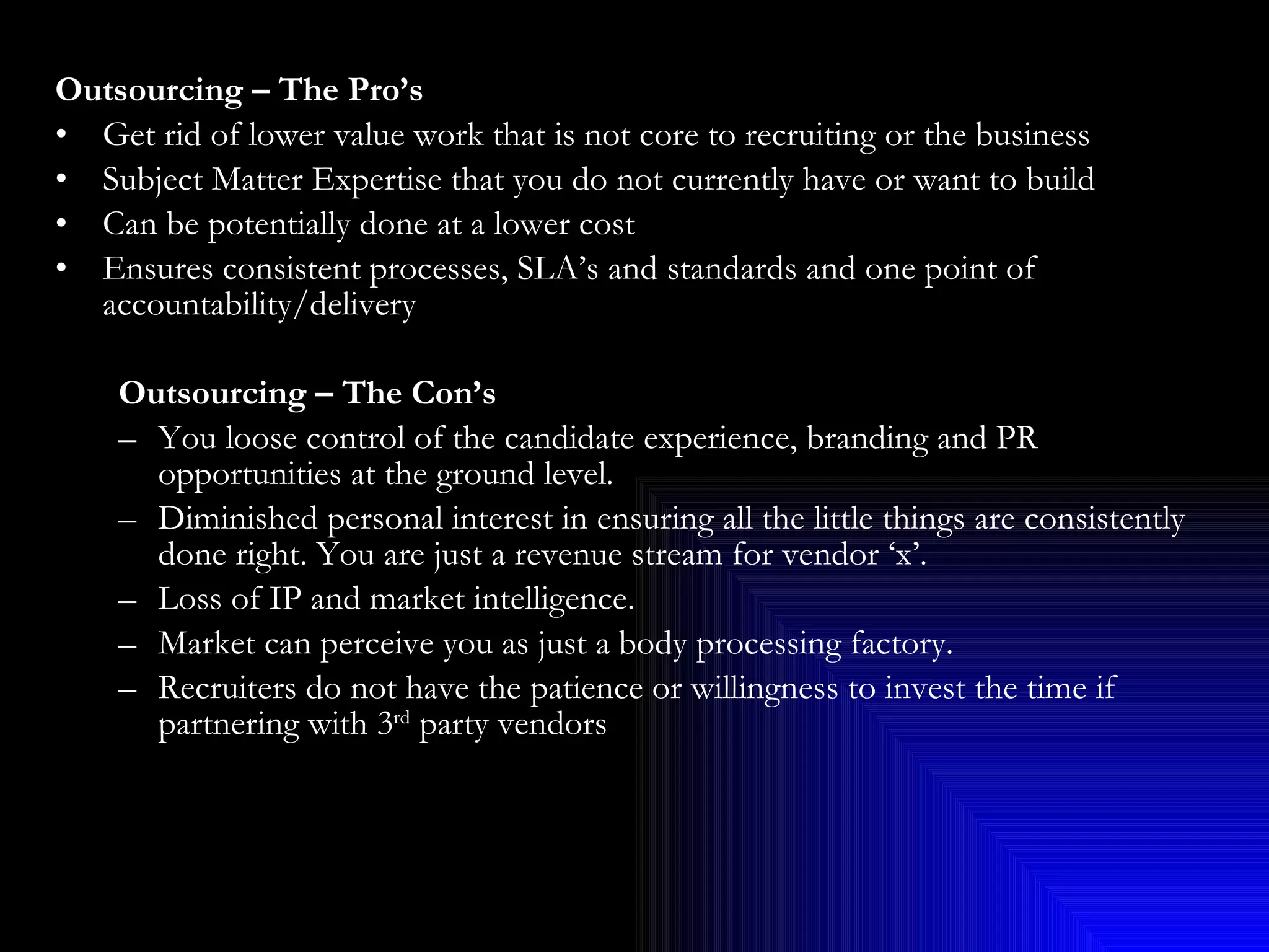 Outsourcing – The Pro’s Get rid of lower value work that is not core to recruiting or the business Subject Matter Expertise that you do not currently have or want to build Can be potentially done at a lower cost Ensures consistent processes, SLA’s and standards and one point of accountability/delivery Outsourcing – The Con’s You loose control of the candidate experience, branding and PR opportunities at the ground level. Diminished personal interest in ensuring all the little things are consistently done right. You are just a revenue stream for vendor ‘x’. Loss of IP and market intelligence. Market can perceive you as just a body processing factory. Recruiters do not have the patience or willingness to invest the time if partnering with 3 rd  party vendors 