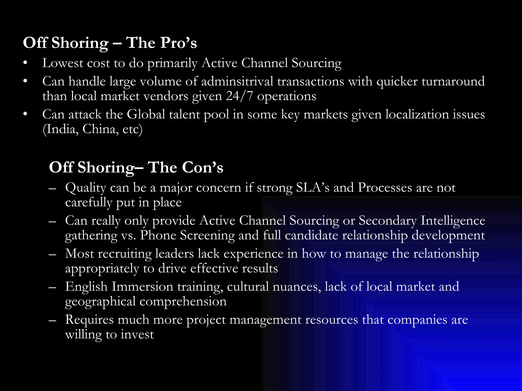 Off Shoring – The Pro’s Lowest cost to do primarily Active Channel Sourcing Can handle large volume of adminsitrival transactions with quicker turnaround than local market vendors given 24/7 operations Can attack the Global talent pool in some key markets given localization issues (India, China, etc) Off Shoring– The Con’s Quality can be a major concern if strong SLA’s and Processes are not carefully put in place  Can really only provide Active Channel Sourcing or Secondary Intelligence gathering vs. Phone Screening and full candidate relationship development Most recruiting leaders lack experience in how to manage the relationship appropriately to drive effective results English Immersion training, cultural nuances, lack of local market and geographical comprehension Requires much more project management resources that companies are willing to invest 