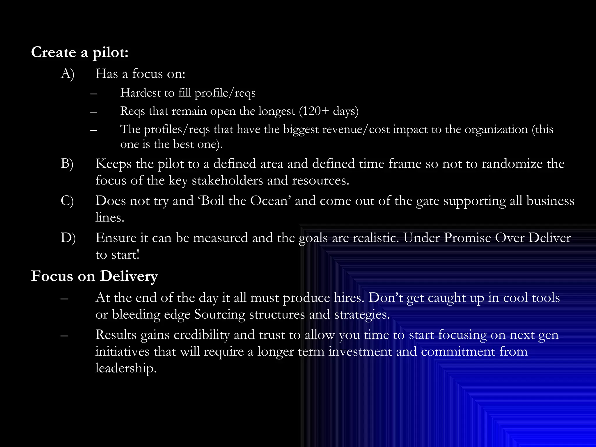 Create a pilot: Has a focus on: Hardest to fill profile/reqs  Reqs that remain open the longest (120+ days)  The profiles/reqs that have the biggest revenue/cost impact to the organization (this one is the best one). B)  Keeps the pilot to a defined area and defined time frame so not to randomize the focus of the key stakeholders and resources. C)  Does not try and ‘Boil the Ocean’ and come out of the gate supporting all business lines. D)  Ensure it can be measured and the goals are realistic. Under Promise Over Deliver to start! Focus on Delivery At the end of the day it all must produce hires. Don’t get caught up in cool tools or bleeding edge Sourcing structures and strategies. Results gains credibility and trust to allow you time to start focusing on next gen initiatives that will require a longer term investment and commitment from leadership. 