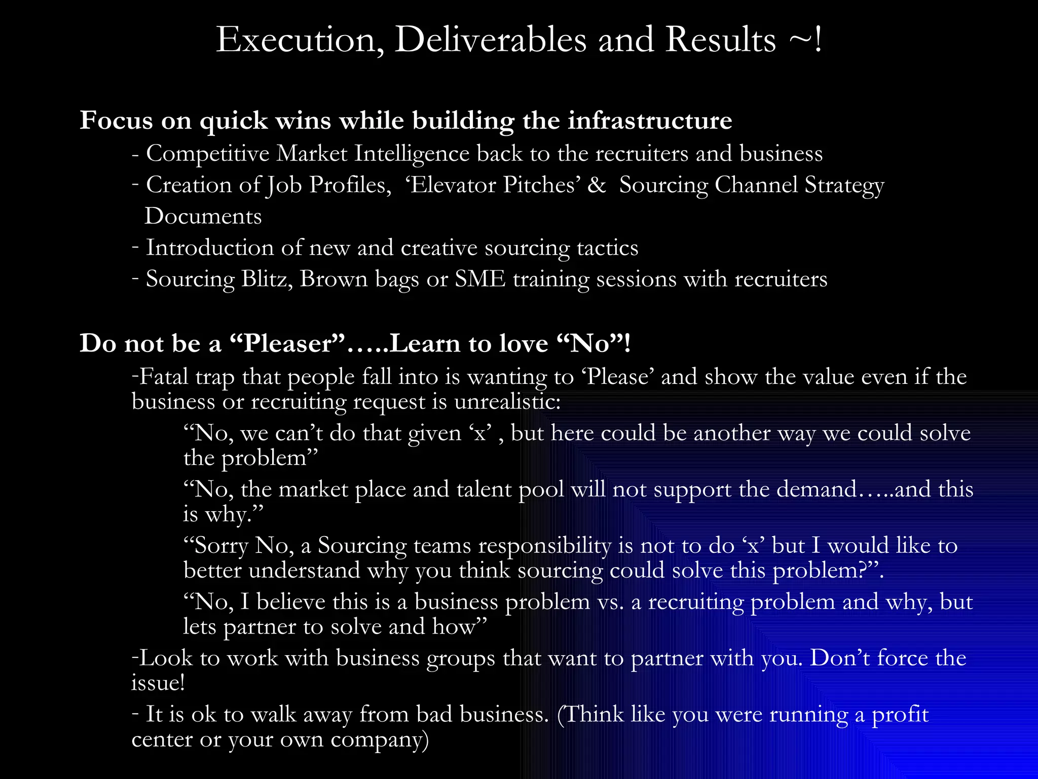Execution, Deliverables and Results ~! Focus on quick wins while building the infrastructure - Competitive Market Intelligence back to the recruiters and business Creation of Job Profiles,  ‘Elevator Pitches’ &  Sourcing Channel Strategy Documents Introduction of new and creative sourcing tactics  Sourcing Blitz, Brown bags or SME training sessions with recruiters Do not be a “Pleaser”…..Learn to love “No”! Fatal trap that people fall into is wanting to ‘Please’ and show the value even if the business or recruiting request is unrealistic:  “ No, we can’t do that given ‘x’ , but here could be another way we could solve the problem”  “ No, the market place and talent pool will not support the demand…..and this is why.” “ Sorry No, a Sourcing teams responsibility is not to do ‘x’ but I would like to better understand why you think sourcing could solve this problem?”. “ No, I believe this is a business problem vs. a recruiting problem and why, but lets partner to solve and how” Look to work with business groups that want to partner with you. Don’t force the issue! It is ok to walk away from bad business. (Think like you were running a profit center or your own company) 