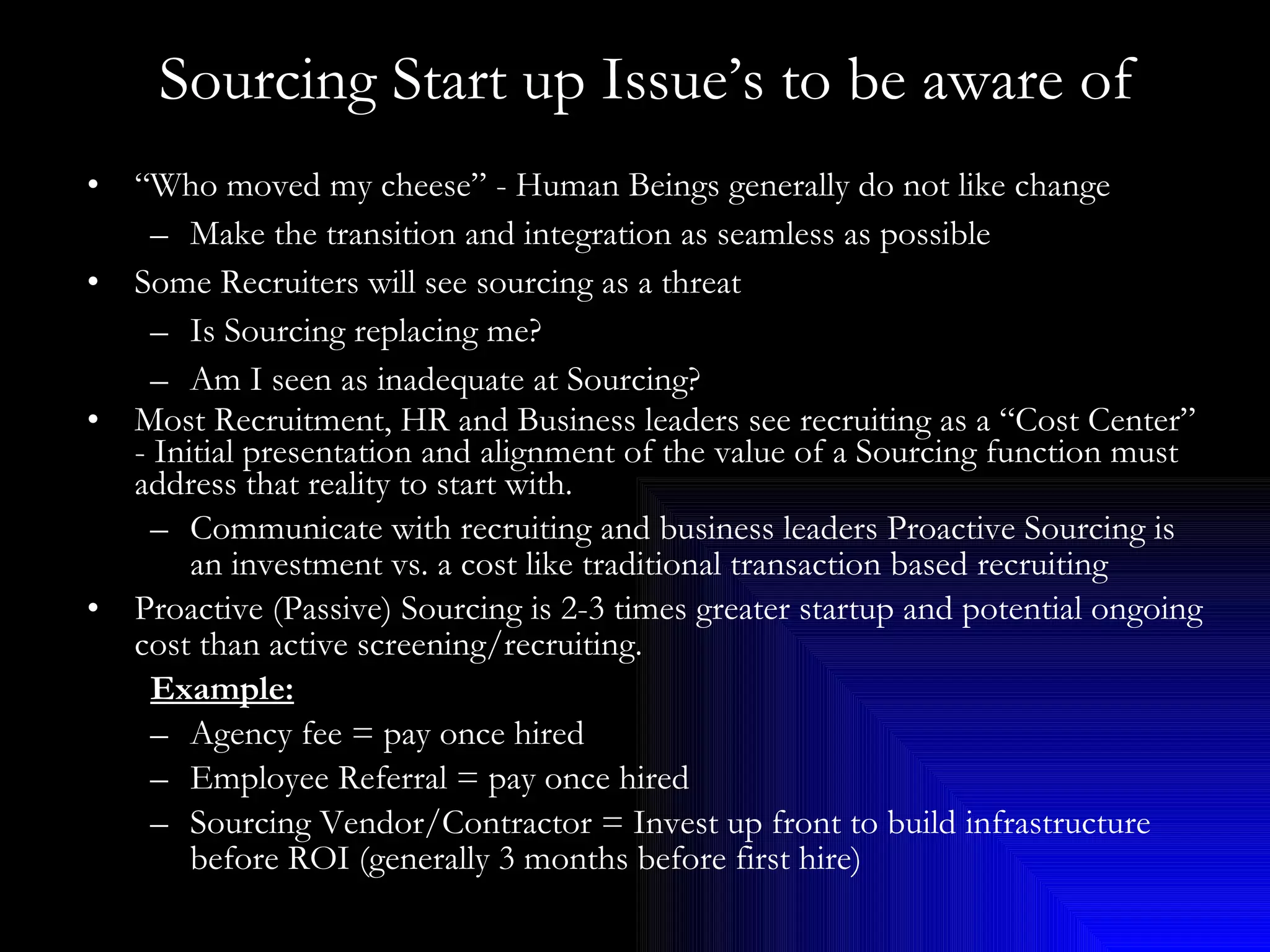 Sourcing Start up Issue’s to be aware of “ Who moved my cheese” - Human Beings generally do not like change Make the transition and integration as seamless as possible Some Recruiters will see sourcing as a threat Is Sourcing replacing me? Am I seen as inadequate at Sourcing? Most Recruitment, HR and Business leaders see recruiting as a “Cost Center” - Initial presentation and alignment of the value of a Sourcing function must address that reality to start with.  Communicate with recruiting and business leaders Proactive Sourcing is an investment vs. a cost like traditional transaction based recruiting Proactive (Passive) Sourcing is 2-3 times greater startup and potential ongoing cost than active screening/recruiting. Example: Agency fee = pay once hired Employee Referral = pay once hired Sourcing Vendor/Contractor = Invest up front to build infrastructure before ROI (generally 3 months before first hire) 