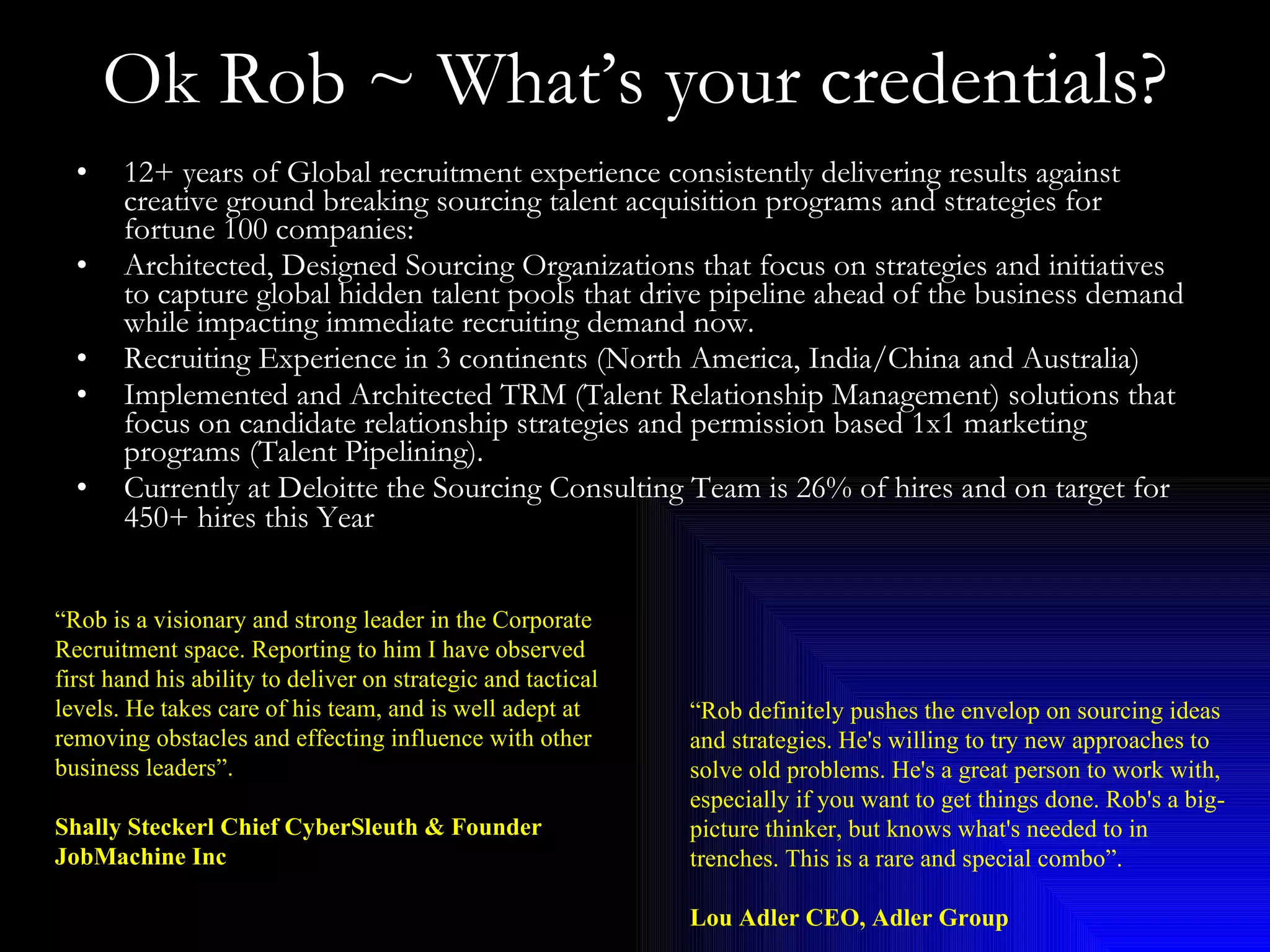 Ok Rob ~ What’s your credentials? 12+ years of Global recruitment experience consistently delivering results against creative ground breaking sourcing talent acquisition programs and strategies for fortune 100 companies:  Architected, Designed Sourcing Organizations that focus on strategies and initiatives to capture global hidden talent pools that drive pipeline ahead of the business demand while impacting immediate recruiting demand now.  Recruiting Experience in 3 continents (North America, India/China and Australia) Implemented and Architected TRM (Talent Relationship Management) solutions that focus on candidate relationship strategies and permission based 1x1 marketing programs (Talent Pipelining). Currently at Deloitte the Sourcing Consulting Team is 26% of hires and on target for 450+ hires this Year   “ Rob is a visionary and strong leader in the Corporate Recruitment space. Reporting to him I have observed first hand his ability to deliver on strategic and tactical levels. He takes care of his team, and is well adept at removing obstacles and effecting influence with other business leaders”. Shally Steckerl Chief CyberSleuth & Founder JobMachine Inc “ Rob definitely pushes the envelop on sourcing ideas and strategies. He's willing to try new approaches to solve old problems. He's a great person to work with, especially if you want to get things done. Rob's a big-picture thinker, but knows what's needed to in trenches. This is a rare and special combo”. Lou Adler CEO, Adler Group 