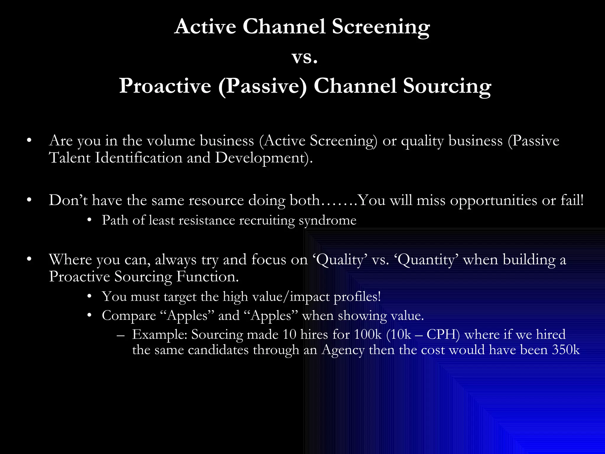 Active Channel Screening  vs. Proactive (Passive) Channel Sourcing Are you in the volume business (Active Screening) or quality business (Passive Talent Identification and Development).  Don’t have the same resource doing both…….You will miss opportunities or fail! Path of least resistance recruiting syndrome Where you can, always try and focus on ‘Quality’ vs. ‘Quantity’ when building a Proactive Sourcing Function.  You must target the high value/impact profiles! Compare “Apples” and “Apples” when showing value. Example: Sourcing made 10 hires for 100k (10k – CPH) where if we hired the same candidates through an Agency then the cost would have been 350k 