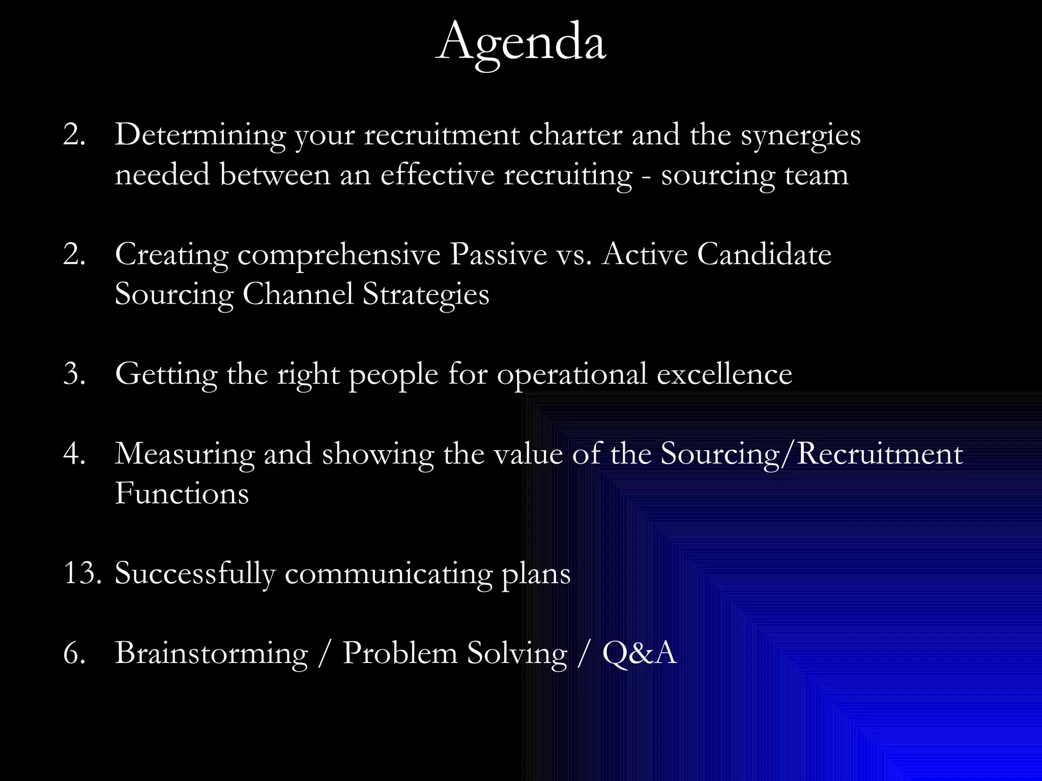 Agenda Determining your recruitment charter and the synergies needed between an effective recruiting - sourcing team 2. Creating comprehensive Passive vs. Active Candidate Sourcing Channel Strategies 3. Getting the right people for operational excellence 4. Measuring and showing the value of the Sourcing/Recruitment Functions Successfully communicating plans 6. Brainstorming / Problem Solving / Q&A 