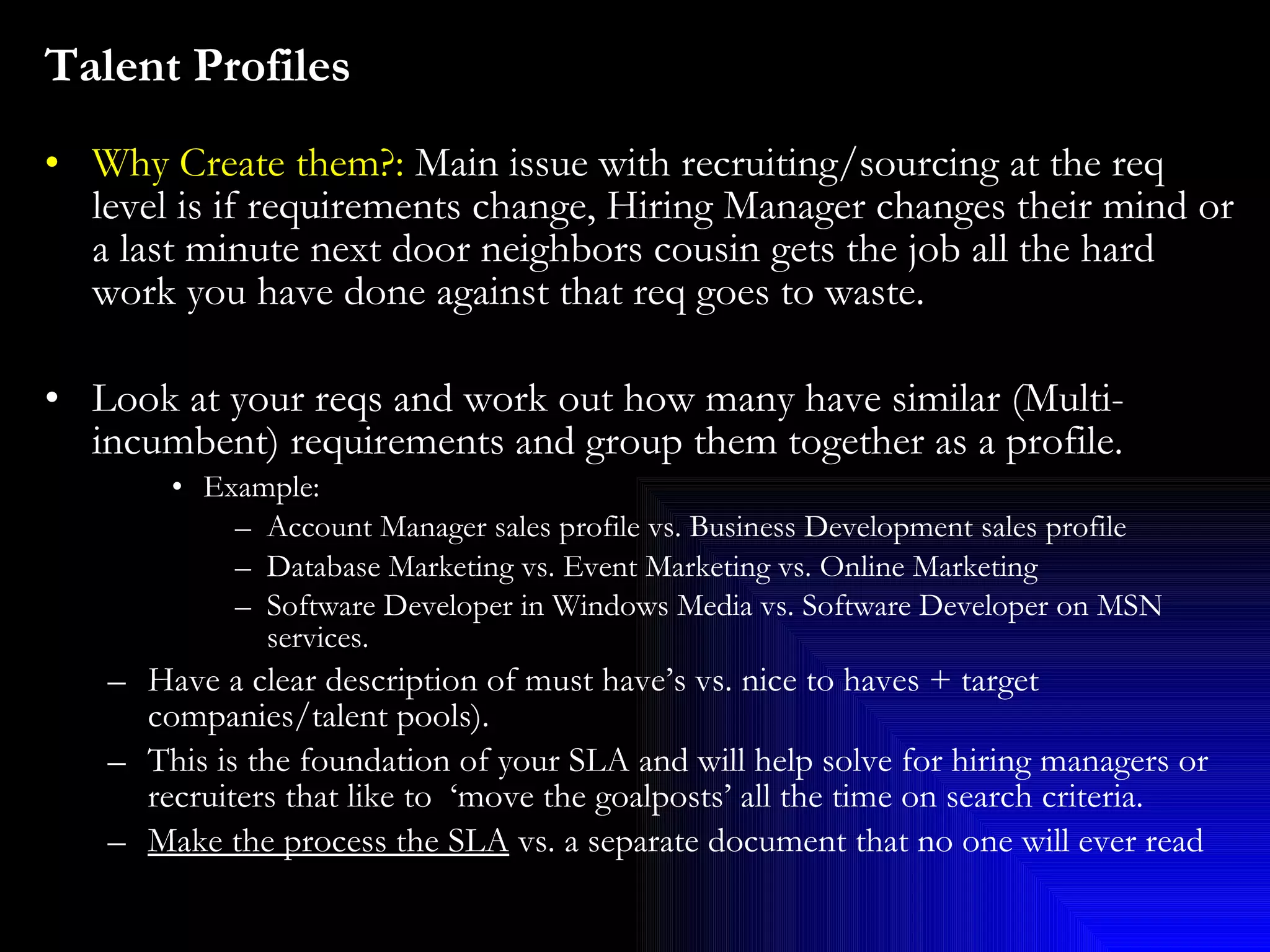 Talent Profiles   Why Create them?:  Main issue with recruiting/sourcing at the req level is if requirements change, Hiring Manager changes their mind or a last minute next door neighbors cousin gets the job all the hard work you have done against that req goes to waste. Look at your reqs and work out how many have similar (Multi-incumbent) requirements and group them together as a profile. Example:  Account Manager sales profile vs. Business Development sales profile Database Marketing vs. Event Marketing vs. Online Marketing Software Developer in Windows Media vs. Software Developer on MSN services.   Have a clear description of must have’s vs. nice to haves + target companies/talent pools).  This is the foundation of your SLA and will help solve for hiring managers or recruiters that like to  ‘move the goalposts’ all the time on search criteria.  Make the process the SLA  vs. a separate document that no one will ever read 