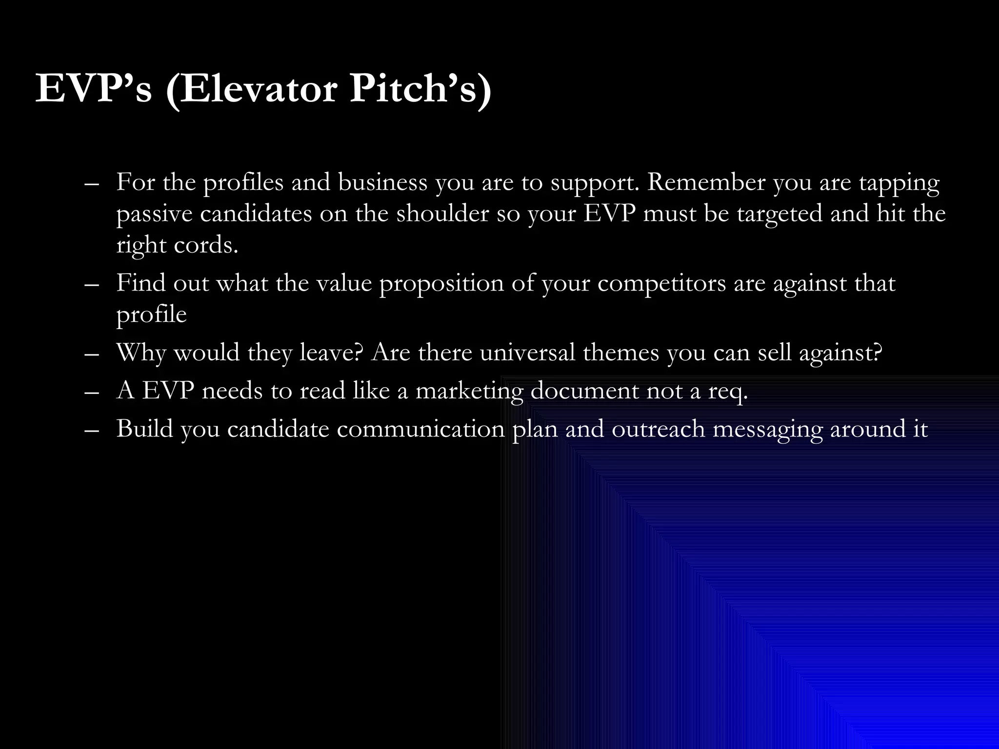 EVP’s (Elevator Pitch’s)   For the profiles and business you are to support. Remember you are tapping passive candidates on the shoulder so your EVP must be targeted and hit the right cords. Find out what the value proposition of your competitors are against that profile Why would they leave? Are there universal themes you can sell against?  A EVP needs to read like a marketing document not a req.  Build you candidate communication plan and outreach messaging around it 