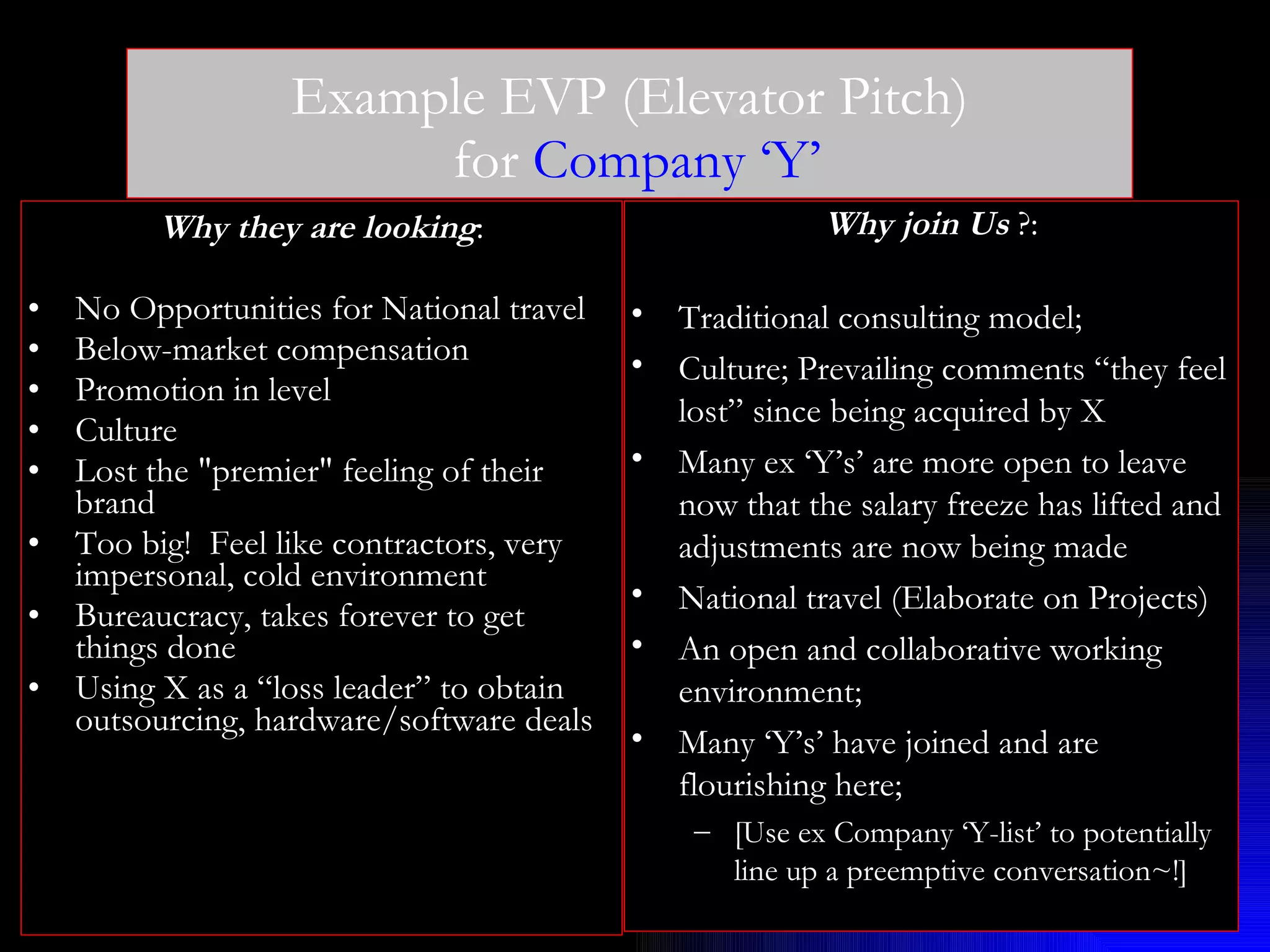 Example EVP (Elevator Pitch)  for  Company ‘Y’ Why they are looking : No Opportunities for National travel  Below-market compensation Promotion in level Culture Lost the &quot;premier&quot; feeling of their brand Too big!  Feel like contractors, very impersonal, cold environment Bureaucracy, takes forever to get things done Using X as a “loss leader” to obtain outsourcing, hardware/software deals Why join Us  ?: Traditional consulting model; Culture; Prevailing comments “they feel lost” since being acquired by X Many ex ‘Y’s’ are more open to leave now that the salary freeze has lifted and adjustments are now being made National travel (Elaborate on Projects) An open and collaborative working environment; Many ‘Y’s’ have joined and are flourishing here; [Use ex Company ‘Y-list’ to potentially line up a preemptive conversation~!] 