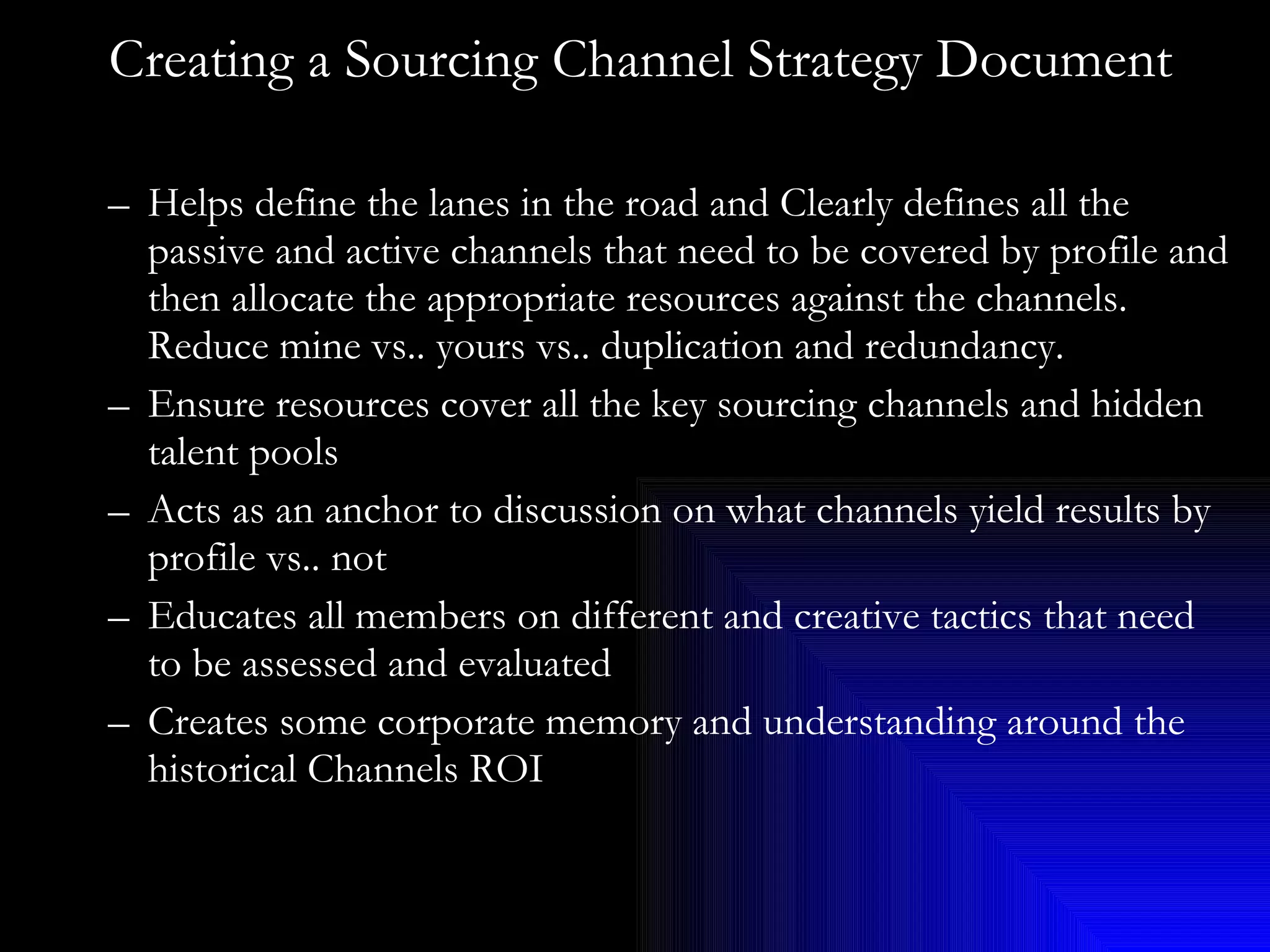 Creating a Sourcing Channel Strategy Document Helps define the lanes in the road and Clearly defines all the passive and active channels that need to be covered by profile and then allocate the appropriate resources against the channels. Reduce mine vs.. yours vs.. duplication and redundancy. Ensure resources cover all the key sourcing channels and hidden talent pools Acts as an anchor to discussion on what channels yield results by profile vs.. not Educates all members on different and creative tactics that need to be assessed and evaluated Creates some corporate memory and understanding around the historical Channels ROI 