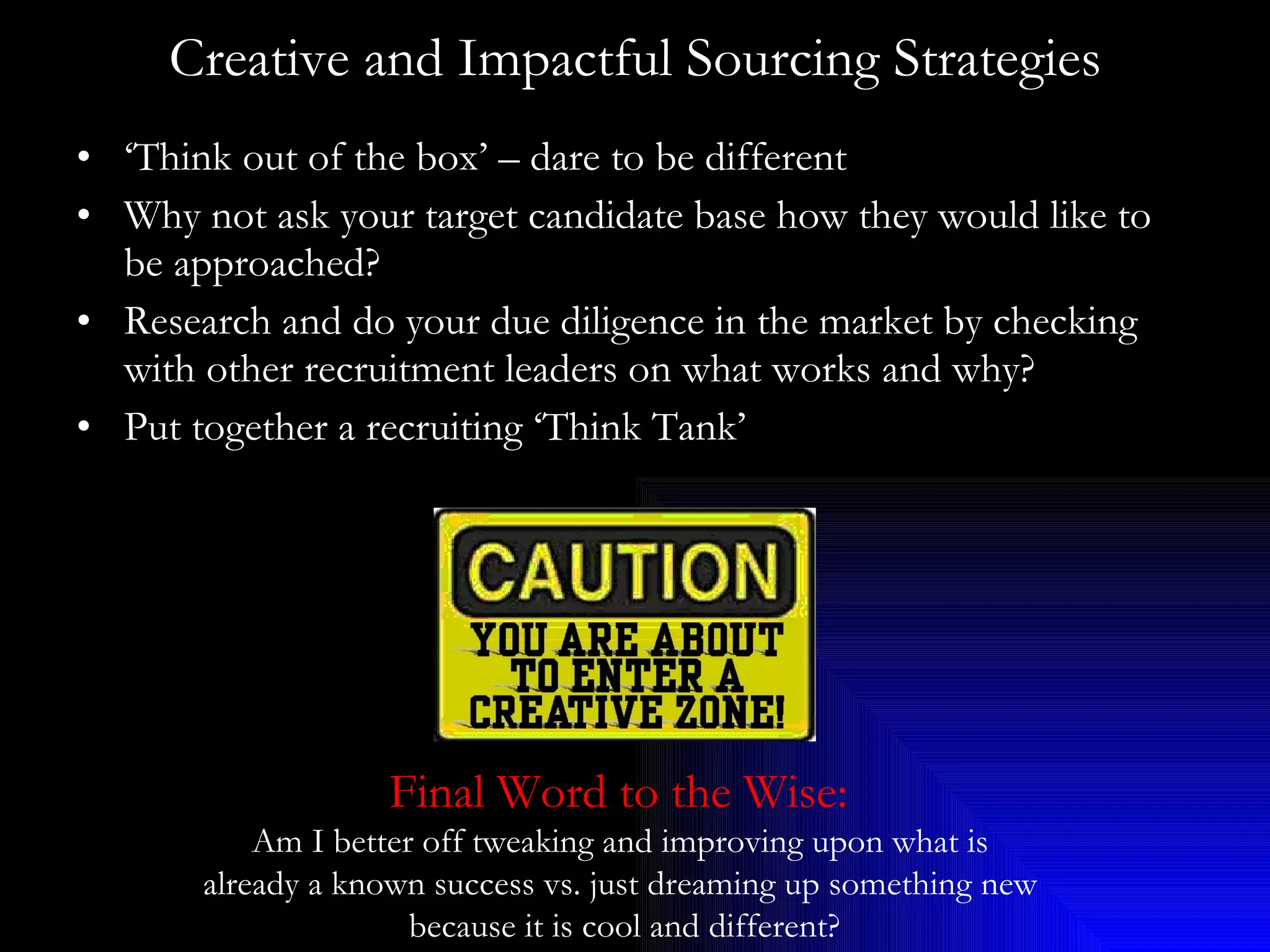Creative and Impactful Sourcing Strategies ‘ Think out of the box’ – dare to be different Why not ask your target candidate base how they would like to be approached? Research and do your due diligence in the market by checking with other recruitment leaders on what works and why? Put together a recruiting ‘Think Tank’ Final Word to the Wise:   Am I better off tweaking and improving upon what is  already a known success vs. just dreaming up something new  because it is cool and different? 
