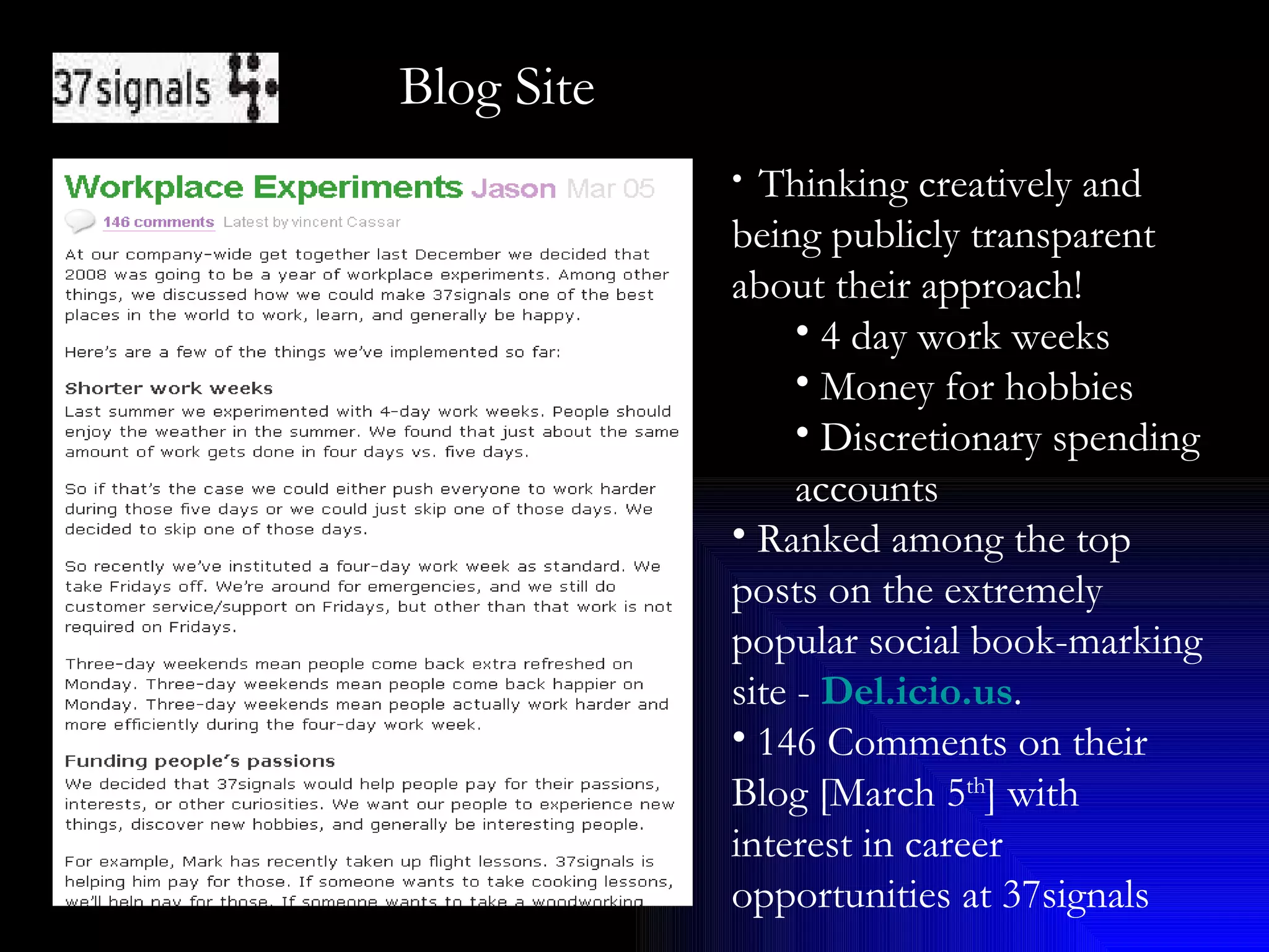 Blog Site Thinking creatively and being publicly transparent about their approach! 4 day work weeks Money for hobbies Discretionary spending accounts  Ranked among the top posts on the extremely popular social book-marking site -  Del.icio.us .  146 Comments on their Blog [March 5 th ] with interest in career opportunities at 37signals 