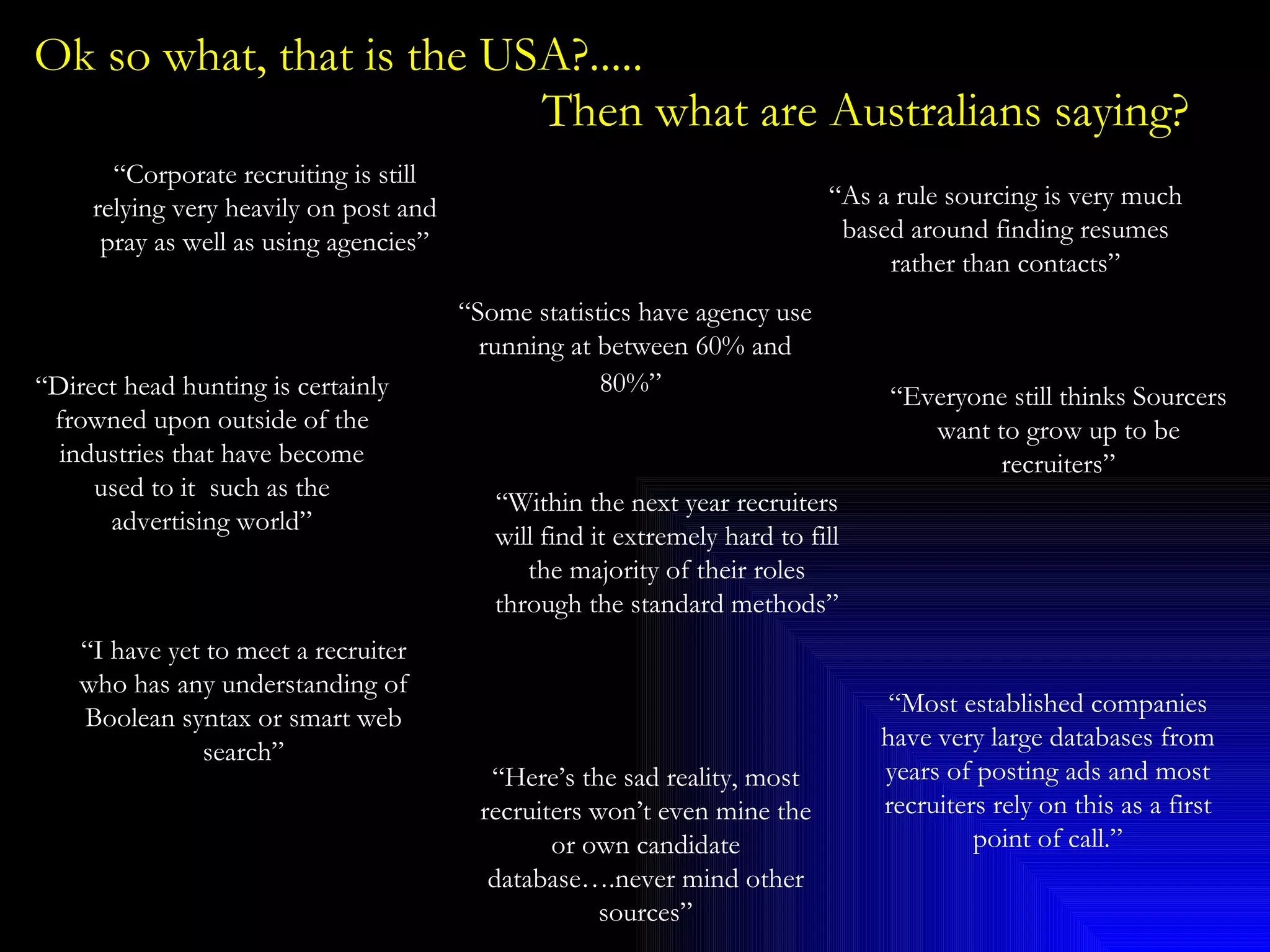 Ok so what, that is the USA?.....    Then what are Australians saying? “ Corporate recruiting is still relying very heavily on post and pray as well as using agencies” “ Everyone still thinks Sourcers want to grow up to be recruiters” “ Some statistics have agency use running at between 60% and 80%”   “ As a rule sourcing is very much based around finding resumes rather than contacts” “ Direct head hunting is certainly frowned upon outside of the industries that have become used to it  such as the advertising world” “ I have yet to meet a recruiter who has any understanding of Boolean syntax or smart web search” “ Within the next year recruiters will find it extremely hard to fill the majority of their roles through the standard methods” “ Here’s the sad reality, most recruiters won’t even mine the or own candidate database….never mind other sources” “ Most established companies have very large databases from years of posting ads and most recruiters rely on this as a first point of call.” 