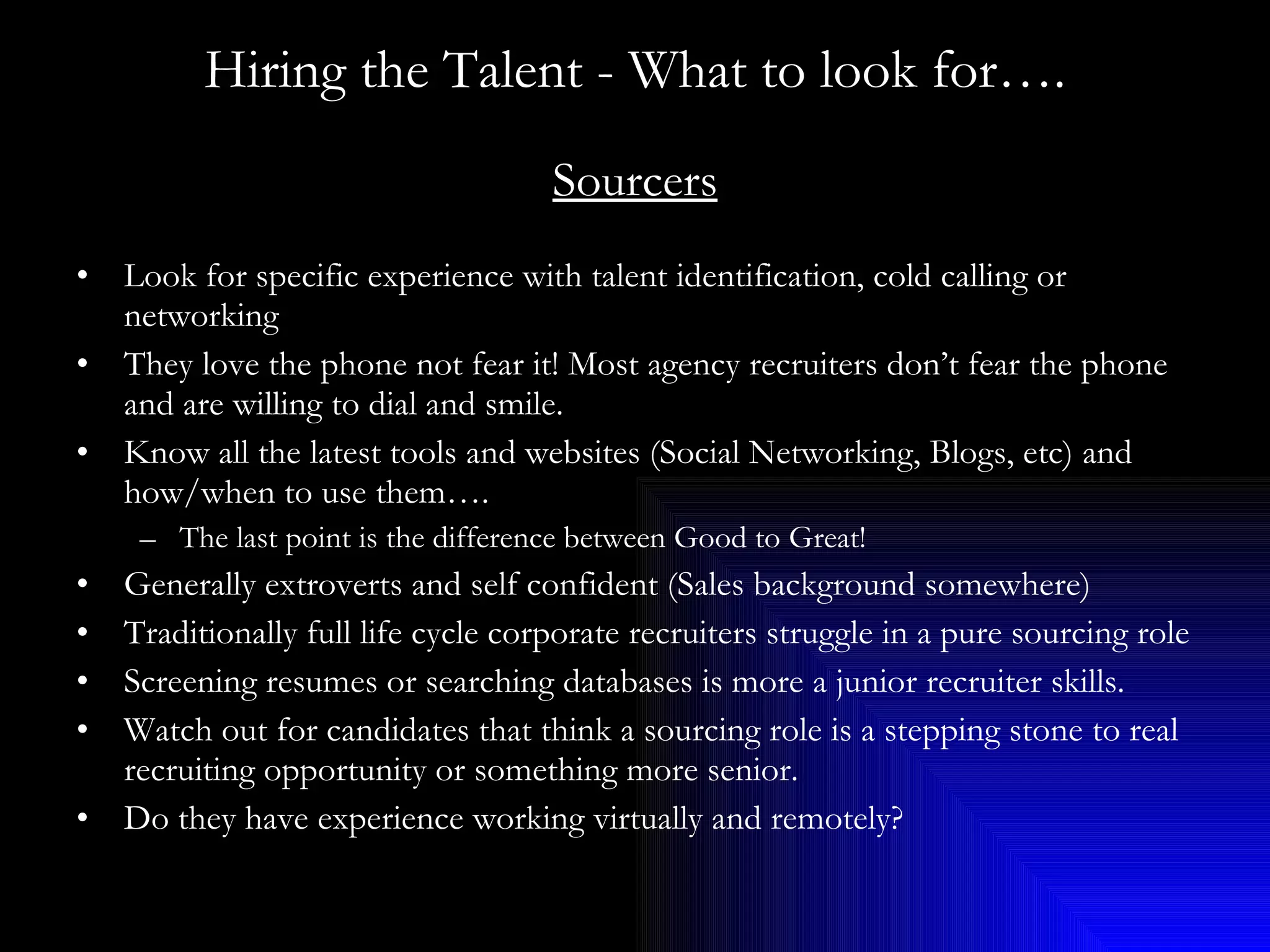Hiring the Talent - What to look for…. Sourcers Look for specific experience with talent identification, cold calling or networking They love the phone not fear it! Most agency recruiters don’t fear the phone and are willing to dial and smile. Know all the latest tools and websites (Social Networking, Blogs, etc) and how/when to use them…. The last point is the difference between Good to Great! Generally extroverts and self confident (Sales background somewhere) Traditionally full life cycle corporate recruiters struggle in a pure sourcing role Screening resumes or searching databases is more a junior recruiter skills.  Watch out for candidates that think a sourcing role is a stepping stone to real recruiting opportunity or something more senior. Do they have experience working virtually and remotely? 