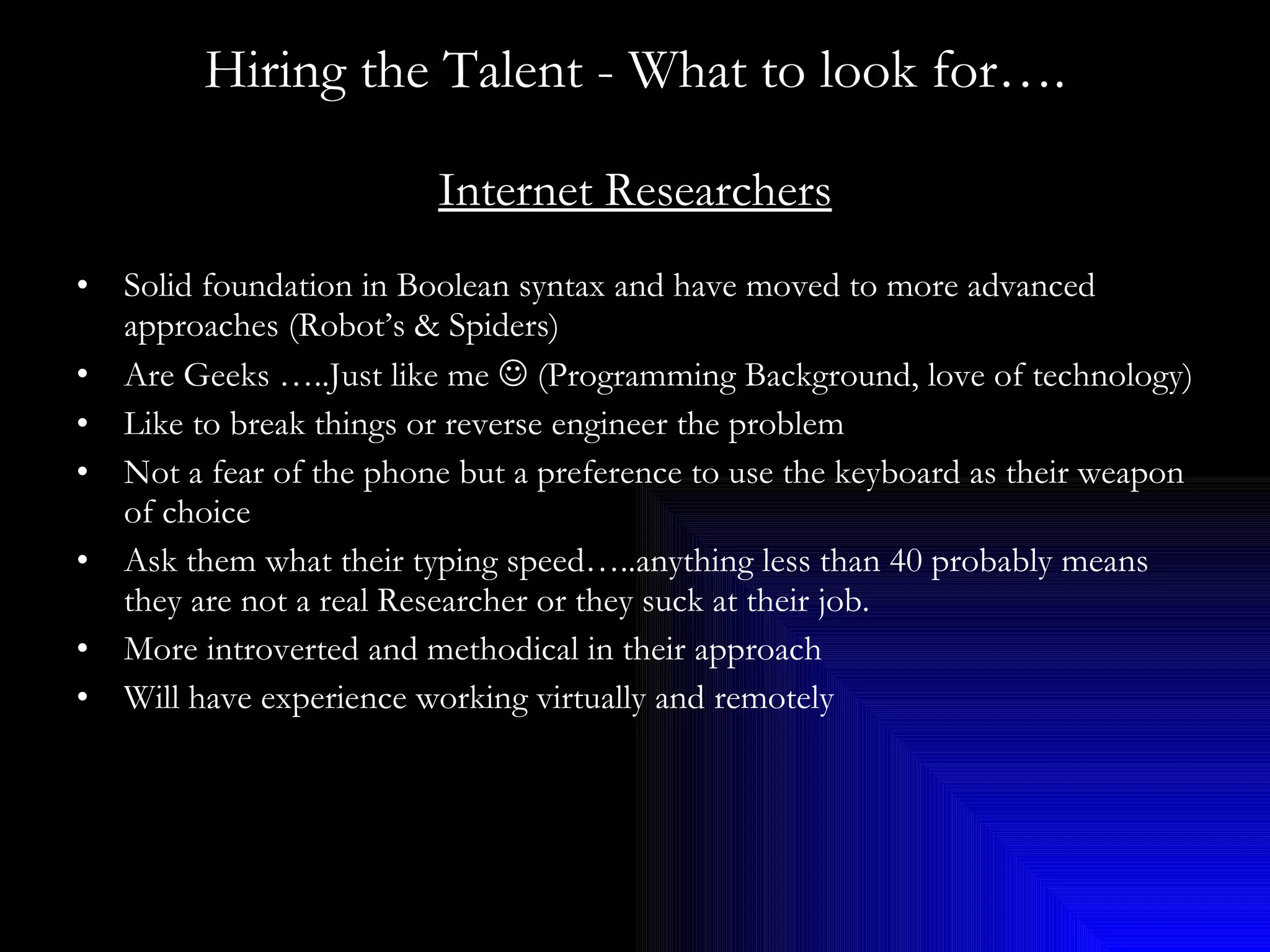Hiring the Talent - What to look for…. Internet Researchers Solid foundation in Boolean syntax and have moved to more advanced approaches (Robot’s & Spiders) Are Geeks …..Just like me    (Programming Background, love of technology) Like to break things or reverse engineer the problem Not a fear of the phone but a preference to use the keyboard as their weapon of choice Ask them what their typing speed…..anything less than 40 probably means they are not a real Researcher or they suck at their job. More introverted and methodical in their approach Will have experience working virtually and remotely 
