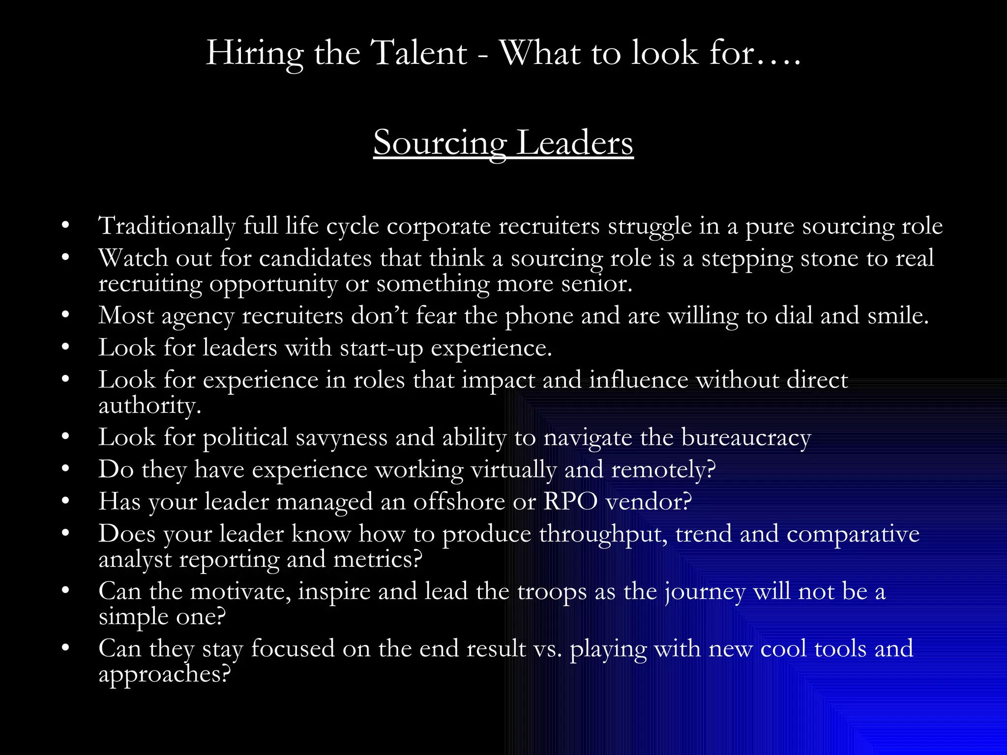 Hiring the Talent - What to look for…. Sourcing Leaders Traditionally full life cycle corporate recruiters struggle in a pure sourcing role Watch out for candidates that think a sourcing role is a stepping stone to real recruiting opportunity or something more senior. Most agency recruiters don’t fear the phone and are willing to dial and smile. Look for leaders with start-up experience. Look for experience in roles that impact and influence without direct authority. Look for political savyness and ability to navigate the bureaucracy Do they have experience working virtually and remotely? Has your leader managed an offshore or RPO vendor? Does your leader know how to produce throughput, trend and comparative analyst reporting and metrics? Can the motivate, inspire and lead the troops as the journey will not be a simple one? Can they stay focused on the end result vs. playing with new cool tools and approaches? 