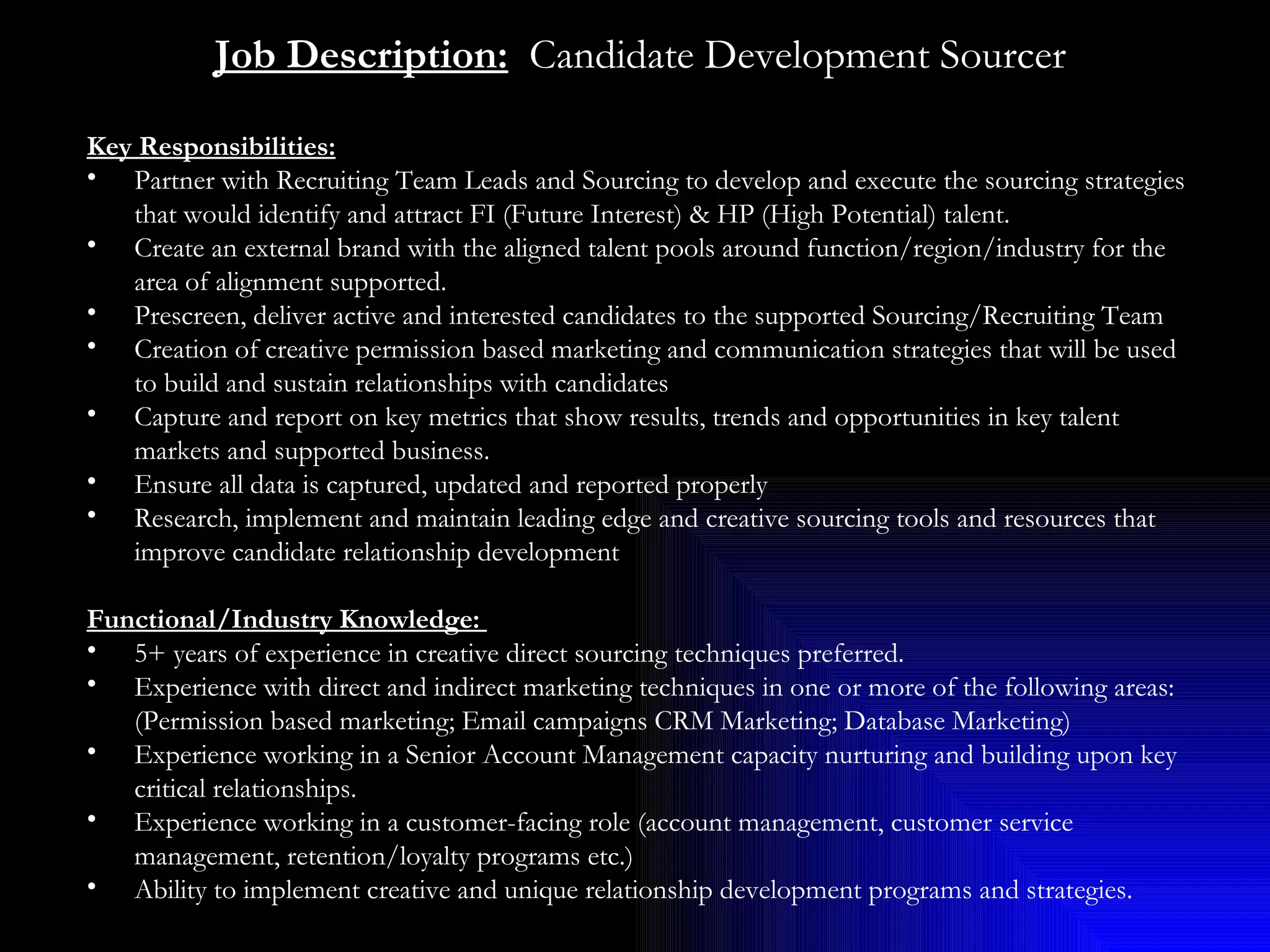 Job Description:   Candidate Development Sourcer Key Responsibilities:   Partner with Recruiting Team Leads and Sourcing to develop and execute the sourcing strategies that would identify and attract FI (Future Interest) & HP (High Potential) talent. Create an external brand with the aligned talent pools around function/region/industry for the area of alignment supported.  Prescreen, deliver active and interested candidates to the supported Sourcing/Recruiting Team Creation of creative permission based marketing and communication strategies that will be used to build and sustain relationships with candidates Capture and report on key metrics that show results, trends and opportunities in key talent markets and supported business. Ensure all data is captured, updated and reported properly Research, implement and maintain leading edge and creative sourcing tools and resources that improve candidate relationship development Functional/Industry Knowledge:  5+ years of experience in creative direct sourcing techniques preferred. Experience with direct and indirect marketing techniques in one or more of the following areas: (Permission based marketing; Email campaigns CRM Marketing; Database Marketing) Experience working in a Senior Account Management capacity nurturing and building upon key critical relationships. Experience working in a customer-facing role (account management, customer service management, retention/loyalty programs etc.)  Ability to implement creative and unique relationship development programs and strategies. 