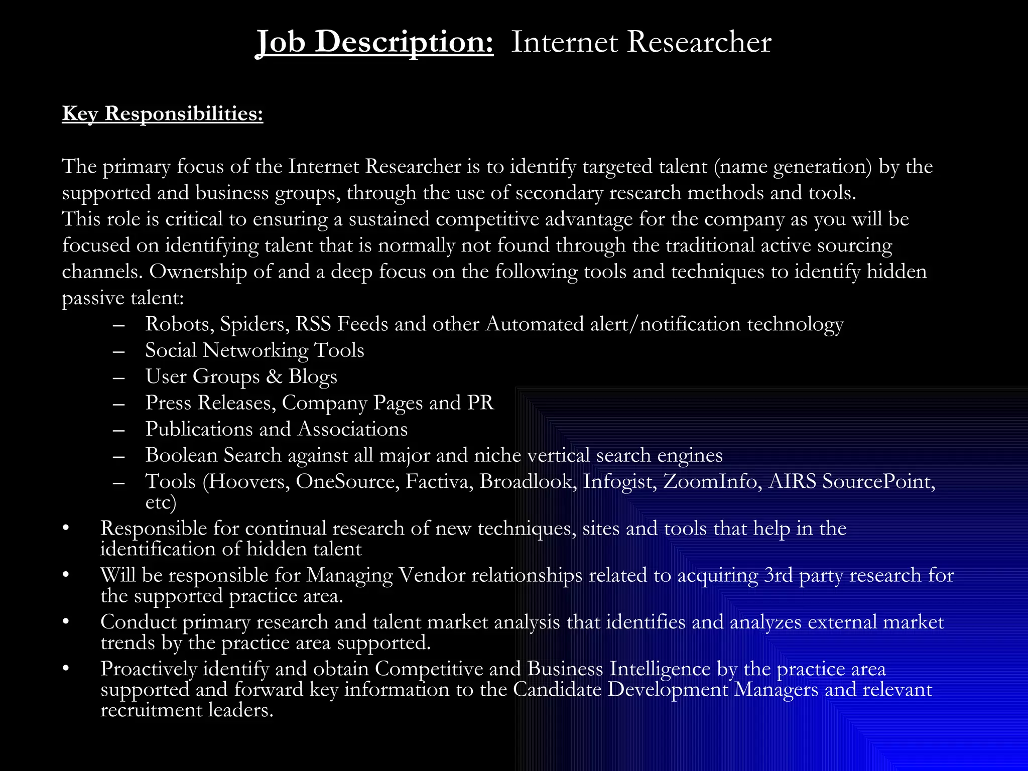 Job Description:   Internet Researcher Key Responsibilities:   The primary focus of the Internet Researcher is to identify targeted talent (name generation) by the  supported and business groups, through the use of secondary research methods and tools. This role is critical to ensuring a sustained competitive advantage for the company as you will be  focused on identifying talent that is normally not found through the traditional active sourcing  channels. Ownership of and a deep focus on the following tools and techniques to identify hidden  passive talent: Robots, Spiders, RSS Feeds and other Automated alert/notification technology Social Networking Tools User Groups & Blogs Press Releases, Company Pages and PR Publications and Associations Boolean Search against all major and niche vertical search engines Tools (Hoovers, OneSource, Factiva, Broadlook, Infogist, ZoomInfo, AIRS SourcePoint, etc) Responsible for continual research of new techniques, sites and tools that help in the identification of hidden talent Will be responsible for Managing Vendor relationships related to acquiring 3rd party research for the supported practice area. Conduct primary research and talent market analysis that identifies and analyzes external market trends by the practice area supported. Proactively identify and obtain Competitive and Business Intelligence by the practice area supported and forward key information to the Candidate Development Managers and relevant recruitment leaders.  