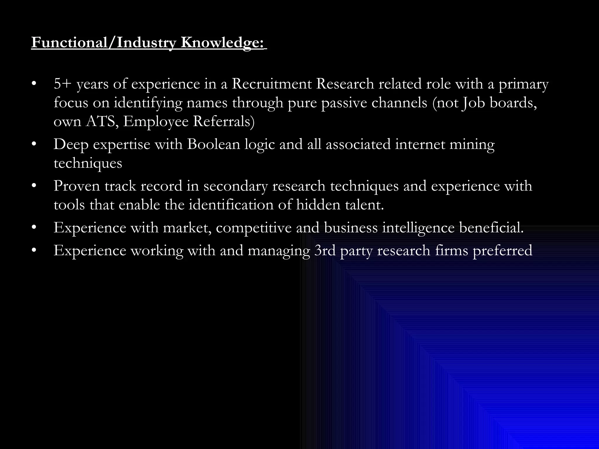 Functional/Industry Knowledge:   5+ years of experience in a Recruitment Research related role with a primary focus on identifying names through pure passive channels (not Job boards, own ATS, Employee Referrals) Deep expertise with Boolean logic and all associated internet mining techniques Proven track record in secondary research techniques and experience with tools that enable the identification of hidden talent. Experience with market, competitive and business intelligence beneficial. Experience working with and managing 3rd party research firms preferred 